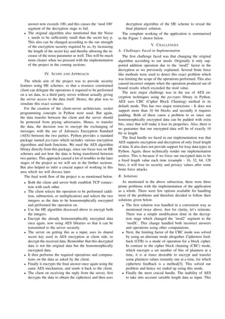 answer now exceeds 100, and this causes the ’mod 100’
segment of the decryption stage to fail.
• The original algorithm also mentioned that the Noise
r, needs to be sufﬁciently small than the secret key p.
This also can be changed according to the our strength
of the encryption security required by us, by increasing
the length of the secret key and thereby allowing the in-
crease of the noise parameter as well. This will be much
more clearer when we proceed with the implementation
of the project in the coming sections.
IV. SCOPE AND APPROACH
The whole aim of the project was to provide security
features using HE schemes, so that a resource constrained
client can delegate the operations it required to be performed
on a set data, to a third party server without actually giving
the server access to the data itself. Hence, the plan was to
simulate this exact scenario.
For the creation of the client-server architecture, socket
programming concepts in Python were used. But again,
the data transfer between the client and the server should
be protected from prying adversaries. Hence, to transfer
the data, the decision was to encrypt the exchanging of
messages with the use of Advances Encryption Standard
(AES) between the two parties. Python provides a standard
package named pycrypto which includes various encryption
algorithms and hash functions. We used the AES algorithm
library directly from this package, since our focus was on HE
schemes and not how the data is being transferred between
two parties. This approach caused a lot of troubles in the later
stages of the project as we will see in the further sections.
But also helped us infer a crucial aspect of working in this
area which we will discuss later.
The ﬁnal work ﬂow of the project is as mentioned below.
• Both the client and server both establish TCP connec-
tion with each other.
• The client selects the operation to be performed (addi-
tion, subtraction, or multiplication) and selects the two
integers as the data to be homomorphically encrypted
and performed the operation on.
• Use the HE algorithm discussed above to encrypt both
the integers.
• Encrypt the already homomorphically encrypted data
once again, now using AES libraries so that it can be
transmitted to the server securely.
• The server on getting this as a input, uses its shared
secret key used in AES encryption at client side, to
decrypt the received data. Remember that this decrypted
data is not the original data but the homomorphically
encrypted data.
• It then performs the required operations and computa-
tions on the data as asked by the client.
• Finally it encrypts the ﬁnal answer once again using the
same AES mechanism, and sends it back to the client.
• The client on receiving the reply from the server, ﬁrst
decrypts the data to obtain the ciphertext and then uses
decryption algorithm of the HE scheme to reveal the
ﬁnal plaintext solution.
The complete working of the application is summarized
in the Figure 1 shown below.
V. CHALLENGES
A. Challenges Faced in Implementation
The ﬁrst challenge faced was that changing the original
algorithm according to our needs. Originally it only sup-
ported addition operation due to the ’mod2’ factor in the
decryption as we previously explained. Several brute force
like methods were used to detect this exact problem which
was limiting the scope of the operations performed. This also
caused incorrect outputs when the operation produced out of
bound results which exceeded the mod value.
The next major challenge was in the use of AES en-
cryption techniques using the pycrypto library in Python.
AES uses CBC (Cipher Block Chaining) method in its
default mode. This has two major restrictions - It does not
support more than 16 bit blocks and secondly it requires
padding. Both of these cause a problem to us since our
homomorphically encrypted data can be padded with extra
bits, since that will make it lose its properties. Also, there is
no guarantee that our encrypted data will be of exactly 16
bit in length.
The ﬁnal hurdle we faced in our implementation was that
AES supports encryption and decryption of only ﬁxed length
of data. It also does not provide support for long data types in
Python. Again, these technically render our implementation
useless. This is because if we force our encrypted data to be
a ﬁxed length value each time (example - 16, 32, 64, 128
bits), it will lose its security and privacy values after some
brute force attacks.
B. Solutions
As mentioned in the above subsection, there were three
prime problems with the implementation of the application
as a whole. There were few options available for handling
most of the problems and therefore decided to follow their
solutions given below.
• The ﬁrst solution was handled in a convenient way as
mentioned twice above. Just for clarity, let’s reiterate.
There was a simple modiﬁcation done in the decryp-
tion stage which changed the ’mod2’ segment to the
’modX’. This change handled both incorrect answers
and operations using other computations.
• Next, the limiting factor of the CBC mode was solved
by using an alternate mode altogether. Ciphertext feed-
back (CFB) is a mode of operation for a block cipher.
In contrast to the cipher block chaining (CBC) mode,
which encrypts a set number of bits of plaintext at a
time, it is at times desirable to encrypt and transfer
some plaintext values instantly one at a time, for which
ciphertext feedback is a method[5]. This solved our
problem and hence we ended up using this mode.
• Finally the most crucial hurdle. The inability of AES
to take into account variable length data as input. This
 
