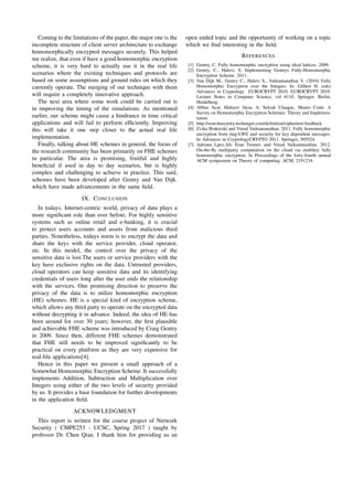 Coming to the limitations of the paper, the major one is the
incomplete structure of client server architecture to exchange
homomorphically encrypted messages securely. This helped
me realize, that even if have a good homomorphic encryption
scheme, it is very hard to actually use it in the real life
scenarios where the existing techniques and protocols are
based on some assumptions and ground rules on which they
currently operate. The merging of our technique with them
will require a completely innovative approach.
The next area where some work could be carried out is
in improving the timing of the simulations. As mentioned
earlier, our scheme might cause a hindrance in time critical
applications and will fail to perform efﬁciently. Improving
this will take it one step closer to the actual real life
implementation.
Finally, talking about HE schemes in general, the focus of
the research community has been primarily on FHE schemes
in particular. The area is promising, fruitful and highly
beneﬁcial if used in day to day scenarios, but is highly
complex and challenging to achieve in practice. This said,
schemes have been developed after Gentry and Van Dijk.
which have made advancements in the same ﬁeld.
IX. CONCLUSION
In todays, Internet-centric world, privacy of data plays a
more signiﬁcant role than ever before. For highly sensitive
systems such as online retail and e-banking, it is crucial
to protect users accounts and assets from malicious third
parties. Nonetheless, todays norm is to encrypt the data and
share the keys with the service provider, cloud operator,
etc. In this model, the control over the privacy of the
sensitive data is lost.The users or service providers with the
key have exclusive rights on the data. Untrusted providers,
cloud operators can keep sensitive data and its identifying
credentials of users long after the user ends the relationship
with the services. One promising direction to preserve the
privacy of the data is to utilize homomorphic encryption
(HE) schemes. HE is a special kind of encryption scheme,
which allows any third party to operate on the encrypted data
without decrypting it in advance. Indeed, the idea of HE has
been around for over 30 years; however, the ﬁrst plausible
and achievable FHE scheme was introduced by Craig Gentry
in 2009. Since then, different FHE schemes demonstrated
that FHE still needs to be improved signiﬁcantly to be
practical on every platform as they are very expensive for
real-life applications[4].
Hence in this paper we present a small approach of a
Somewhat Homomorphic Encryption Scheme. It successfully
implements Addition, Subtraction and Multiplication over
Integers using either of the two levels of security provided
by us. It provides a base foundation for further developments
in the application ﬁeld.
ACKNOWLEDGMENT
This report is written for the course project of Network
Security ( CMPE253 - UCSC, Spring 2017 ) taught by
professor Dr. Chen Qian. I thank him for providing us an
open ended topic and the opportunity of working on a topic
which we ﬁnd interesting in the ﬁeld.
REFERENCES
[1] Gentry, C. Fully homomorphic encryption using ideal lattices. 2009.
[2] Gentry, C., Halevi, S. Implementing Gentrys Fully-Homomorphic
Encryption Scheme. 2011.
[3] Van Dijk M., Gentry C., Halevi S., Vaikuntanathan V. (2010) Fully
Homomorphic Encryption over the Integers. In: Gilbert H. (eds)
Advances in Cryptology EUROCRYPT 2010. EUROCRYPT 2010.
Lecture Notes in Computer Science, vol 6110. Springer, Berlin,
Heidelberg.
[4] Abbas Acar, Hidayet Aksu, A. Selcuk Uluagac, Mauro Conti. A
Survey on Homomorphic Encryption Schemes: Theory and Implemen-
tation
[5] http://searchsecurity.techtarget.com/deﬁnition/ciphertext-feedback
[6] Zvika Brakerski and Vinod Vaikuntanathan. 2011. Fully homomorphic
encryption from ring-LWE and security for key dependent messages.
In Advances in CryptologyCRYPTO 2011. Springer, 505524.
[7] Adriana Lpez-Alt, Eran Tromer, and Vinod Vaikuntanathan. 2012.
On-the-ﬂy multiparty computation on the cloud via multikey fully
homomorphic encryption. In Proceedings of the forty-fourth annual
ACM symposium on Theory of computing. ACM, 2191234.
 