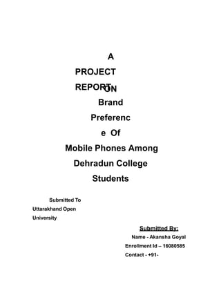 A
PROJECT
REPORTON
Brand
Preferenc
e Of
Mobile Phones Among
Dehradun College
Students
Submitted To
Uttarakhand Open
University
Submitted By:
Name - Akansha Goyal
Enrollment Id – 16080585
Contact - +91-
 