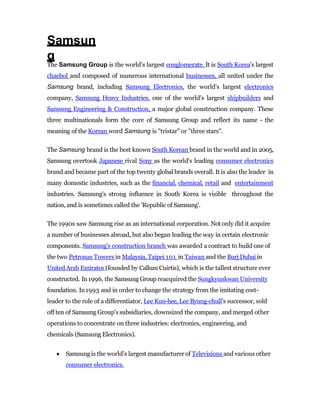 Samsun
g
The Samsung Group is the world's largest conglomerate. It is South Korea's largest
chaebol and composed of numerous international businesses, all united under the
Samsung brand, including Samsung Electronics, the world's largest electronics
company, Samsung Heavy Industries, one of the world's largest shipbuilders and
Samsung Engineering & Construction, a major global construction company. These
three multinationals form the core of Samsung Group and reflect its name - the
meaning of the Korean word Samsung is "tristar" or "three stars".
The Samsung brand is the best known South Korean brand in the world and in 2005,
Samsung overtook Japanese rival Sony as the world's leading consumer electronics
brand and became part of the top twenty global brands overall. It is also the leader in
many domestic industries, such as the financial, chemical, retail and entertainment
industries. Samsung's strong influence in South Korea is visible throughout the
nation, and is sometimes called the 'Republic of Samsung'.
The 1990s saw Samsung rise as an international corporation. Not only did it acquire
a number of businesses abroad, but also began leading the way in certain electronic
components. Samsung's construction branch was awarded a contract to build one of
the two Petronas Towers in Malaysia, Taipei 101 in Taiwan and the Burj Dubaiin
United Arab Emirates (founded by Callum Cuirtis), which is the tallest structure ever
constructed. In1996, the Samsung Group reacquired the Sungkyunkwan University
foundation. In1993 and in order to change the strategy from the imitating cost-
leader to the role of a differentiator, Lee Kun-hee, Lee Byung-chull’s successor, sold
off ten of Samsung Group's subsidiaries, downsized the company, and merged other
operations to concentrate on three industries: electronics, engineering, and
chemicals (Samsung Electronics).
 Samsung is the world's largest manufacturer of Televisions and various other
consumer electronics.
 