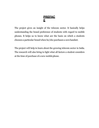 PREFAC
E
The project gives an insight of the telecom sector. It basically helps
understanding the brand preference of students with regard to mobile
phones. It helps us to know what are the basis on which a students
chooses a particular brand when he/she purchases a newhandset.
The project will help to learn about the growing telecom sector in India.
The research will also bring to light what all factors a student considers
at the time of purchase of a new mobilephone.
 