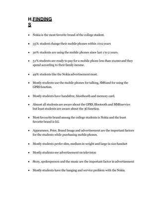 H.FINDING
S
 Nokia is the most favorite brand of the collegestudent.
 35% student change their mobile phones within 1to2years
 30% students are using the mobile phones since last 1 to 2 years.
 51% students are ready to pay for a mobile phone less than 10,000 and they
spend according to their family income.
 49% students like the Nokia advertisementmost.
 Mostly students use the mobile phones for talking, SMSand for using the
GPRSfunction.
 Mostly students have handsfree, bloothooth and memory card.
 Almost all students are aware about the GPRS,Blootooth and MMSservice
but least students are aware about the 3Gfunction.
 Most favourite brand among the college students is Nokia and the least
favorite brand is LG.
 Appearance, Price, Brand Image and advertisement are the important factors
for the students while purchasing mobilephones.
 Mostly students prefer slim, medium in weight and large in size handset
 Mostly students see advertisement on television
 Story, spokesperson and the music are the important factor in advertisement
 Mostly students have the hanging and service problem with the Nokia.
 