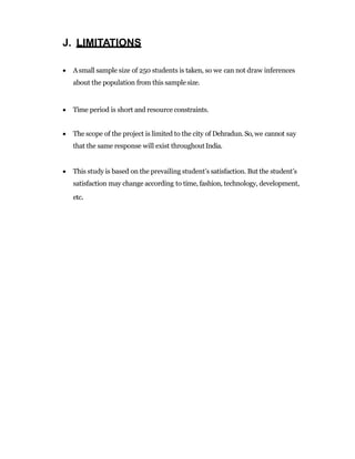 J. LIMITATIONS
 Asmall sample size of 250 students is taken, so we can not draw inferences
about the population from this samplesize.
 Time period is short and resource constraints.
 The scope of the project is limited to the city of Dehradun.So, we cannot say
that the same response will exist throughoutIndia.
 This study is based on the prevailing student’s satisfaction. But the student’s
satisfaction may change according to time, fashion, technology, development,
etc.
 