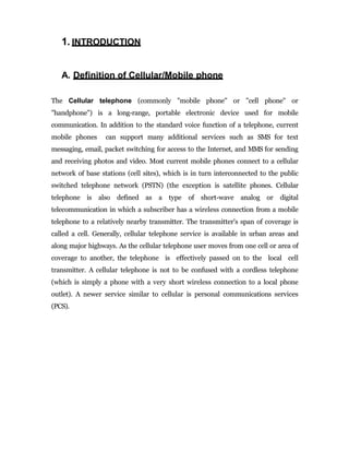 1. INTRODUCTION
A. Definition of Cellular/Mobile phone
The Cellular telephone (commonly "mobile phone" or "cell phone" or
"handphone") is a long-range, portable electronic device used for mobile
communication. In addition to the standard voice function of a telephone, current
mobile phones can support many additional services such as SMS for text
messaging, email, packet switching for access to the Internet, and MMS for sending
and receiving photos and video. Most current mobile phones connect to a cellular
network of base stations (cell sites), which is in turn interconnected to the public
switched telephone network (PSTN) (the exception is satellite phones. Cellular
telephone is also defined as a type of short-wave analog or digital
telecommunication in which a subscriber has a wireless connection from a mobile
telephone to a relatively nearby transmitter. The transmitter's span of coverage is
called a cell. Generally, cellular telephone service is available in urban areas and
along major highways. As the cellular telephone user moves from one cell or area of
coverage to another, the telephone is effectively passed on to the local cell
transmitter. A cellular telephone is not to be confused with a cordless telephone
(which is simply a phone with a very short wireless connection to a local phone
outlet). A newer service similar to cellular is personal communications services
(PCS).
 