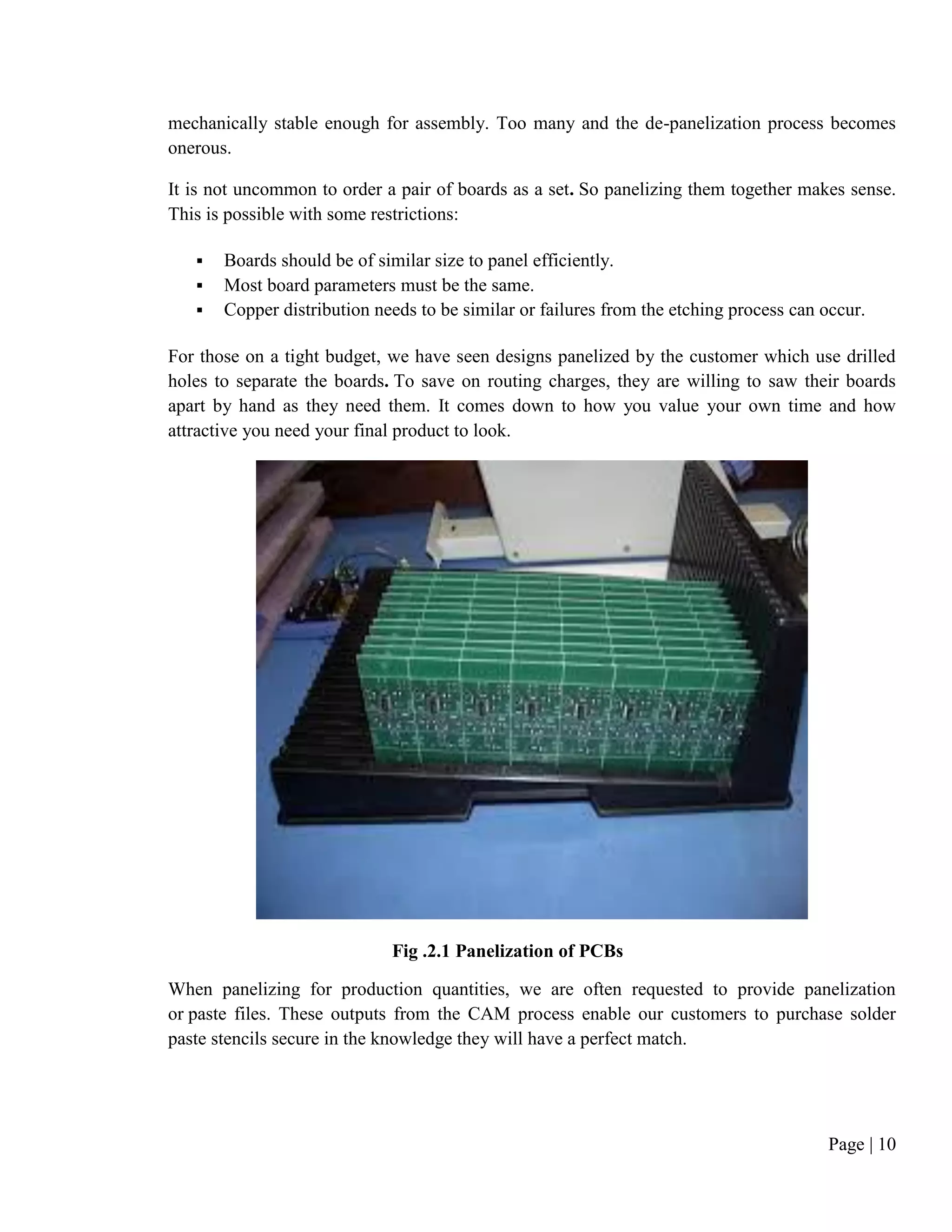 Page | 10
mechanically stable enough for assembly. Too many and the de-panelization process becomes
onerous.
It is not uncommon to order a pair of boards as a set. So panelizing them together makes sense.
This is possible with some restrictions:
 Boards should be of similar size to panel efficiently.
 Most board parameters must be the same.
 Copper distribution needs to be similar or failures from the etching process can occur.
For those on a tight budget, we have seen designs panelized by the customer which use drilled
holes to separate the boards. To save on routing charges, they are willing to saw their boards
apart by hand as they need them. It comes down to how you value your own time and how
attractive you need your final product to look.
Fig .2.1 Panelization of PCBs
When panelizing for production quantities, we are often requested to provide panelization
or paste files. These outputs from the CAM process enable our customers to purchase solder
paste stencils secure in the knowledge they will have a perfect match.
 