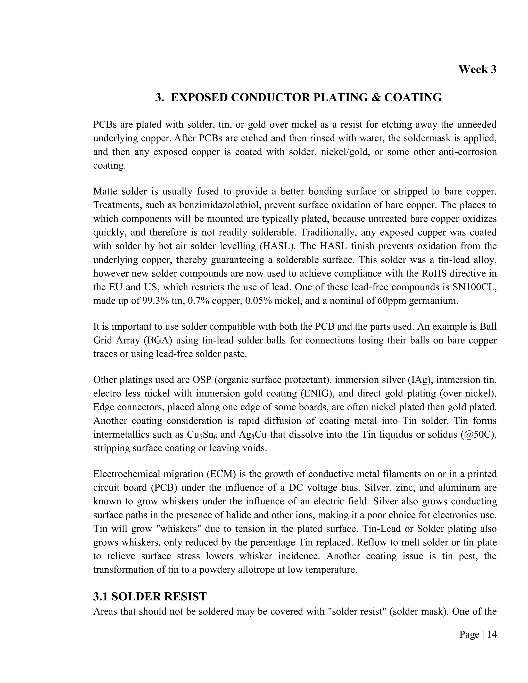 Page | 14
Week 3
3. EXPOSED CONDUCTOR PLATING & COATING
PCBs are plated with solder, tin, or gold over nickel as a resist for etching away the unneeded
underlying copper. After PCBs are etched and then rinsed with water, the soldermask is applied,
and then any exposed copper is coated with solder, nickel/gold, or some other anti-corrosion
coating.
Matte solder is usually fused to provide a better bonding surface or stripped to bare copper.
Treatments, such as benzimidazolethiol, prevent surface oxidation of bare copper. The places to
which components will be mounted are typically plated, because untreated bare copper oxidizes
quickly, and therefore is not readily solderable. Traditionally, any exposed copper was coated
with solder by hot air solder levelling (HASL). The HASL finish prevents oxidation from the
underlying copper, thereby guaranteeing a solderable surface. This solder was a tin-lead alloy,
however new solder compounds are now used to achieve compliance with the RoHS directive in
the EU and US, which restricts the use of lead. One of these lead-free compounds is SN100CL,
made up of 99.3% tin, 0.7% copper, 0.05% nickel, and a nominal of 60ppm germanium.
It is important to use solder compatible with both the PCB and the parts used. An example is Ball
Grid Array (BGA) using tin-lead solder balls for connections losing their balls on bare copper
traces or using lead-free solder paste.
Other platings used are OSP (organic surface protectant), immersion silver (IAg), immersion tin,
electro less nickel with immersion gold coating (ENIG), and direct gold plating (over nickel).
Edge connectors, placed along one edge of some boards, are often nickel plated then gold plated.
Another coating consideration is rapid diffusion of coating metal into Tin solder. Tin forms
intermetallics such as Cu5Sn6 and Ag3Cu that dissolve into the Tin liquidus or solidus (@50C),
stripping surface coating or leaving voids.
Electrochemical migration (ECM) is the growth of conductive metal filaments on or in a printed
circuit board (PCB) under the influence of a DC voltage bias. Silver, zinc, and aluminum are
known to grow whiskers under the influence of an electric field. Silver also grows conducting
surface paths in the presence of halide and other ions, making it a poor choice for electronics use.
Tin will grow "whiskers" due to tension in the plated surface. Tin-Lead or Solder plating also
grows whiskers, only reduced by the percentage Tin replaced. Reflow to melt solder or tin plate
to relieve surface stress lowers whisker incidence. Another coating issue is tin pest, the
transformation of tin to a powdery allotrope at low temperature.
3.1 SOLDER RESIST
Areas that should not be soldered may be covered with "solder resist" (solder mask). One of the
 