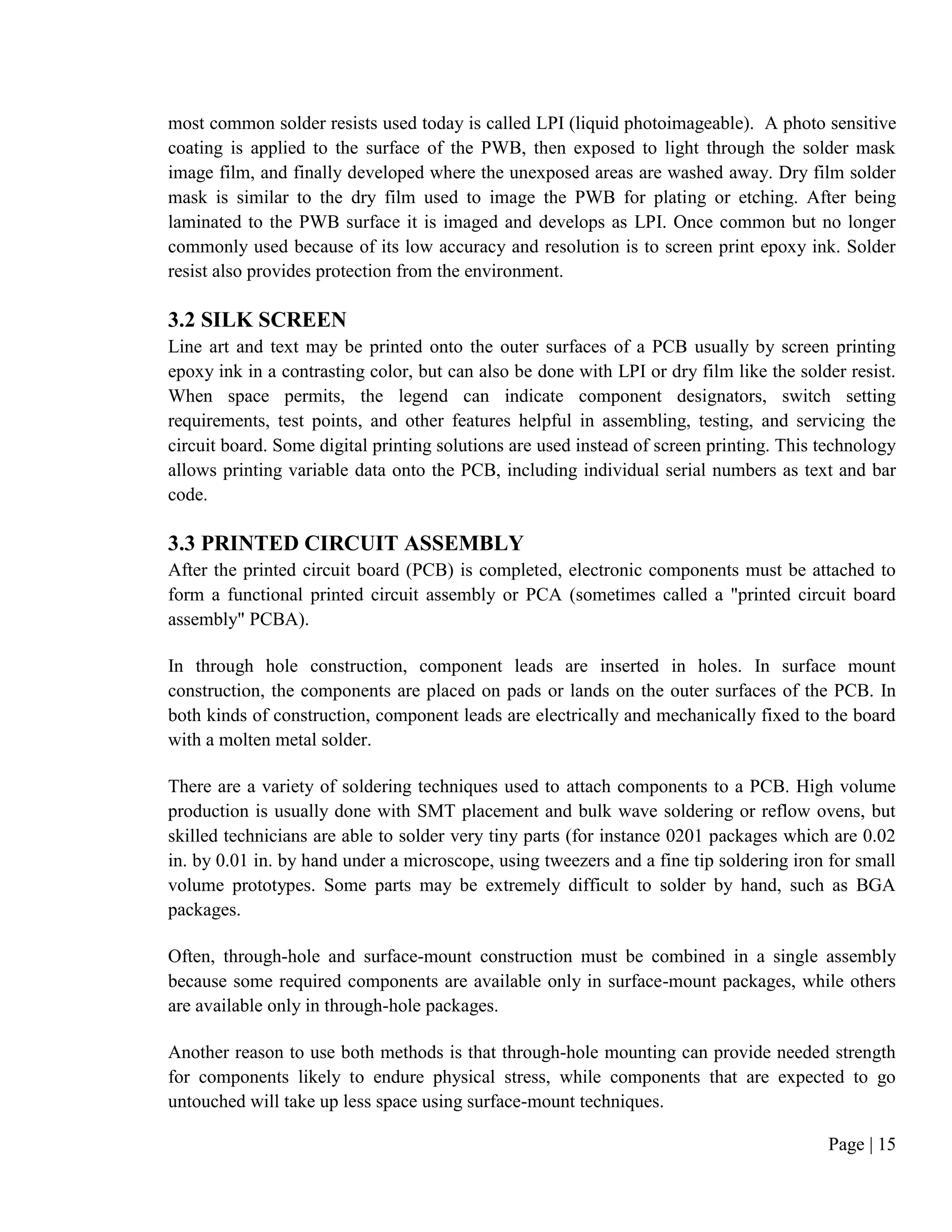 Page | 15
most common solder resists used today is called LPI (liquid photoimageable). A photo sensitive
coating is applied to the surface of the PWB, then exposed to light through the solder mask
image film, and finally developed where the unexposed areas are washed away. Dry film solder
mask is similar to the dry film used to image the PWB for plating or etching. After being
laminated to the PWB surface it is imaged and develops as LPI. Once common but no longer
commonly used because of its low accuracy and resolution is to screen print epoxy ink. Solder
resist also provides protection from the environment.
3.2 SILK SCREEN
Line art and text may be printed onto the outer surfaces of a PCB usually by screen printing
epoxy ink in a contrasting color, but can also be done with LPI or dry film like the solder resist.
When space permits, the legend can indicate component designators, switch setting
requirements, test points, and other features helpful in assembling, testing, and servicing the
circuit board. Some digital printing solutions are used instead of screen printing. This technology
allows printing variable data onto the PCB, including individual serial numbers as text and bar
code.
3.3 PRINTED CIRCUIT ASSEMBLY
After the printed circuit board (PCB) is completed, electronic components must be attached to
form a functional printed circuit assembly or PCA (sometimes called a "printed circuit board
assembly" PCBA).
In through hole construction, component leads are inserted in holes. In surface mount
construction, the components are placed on pads or lands on the outer surfaces of the PCB. In
both kinds of construction, component leads are electrically and mechanically fixed to the board
with a molten metal solder.
There are a variety of soldering techniques used to attach components to a PCB. High volume
production is usually done with SMT placement and bulk wave soldering or reflow ovens, but
skilled technicians are able to solder very tiny parts (for instance 0201 packages which are 0.02
in. by 0.01 in. by hand under a microscope, using tweezers and a fine tip soldering iron for small
volume prototypes. Some parts may be extremely difficult to solder by hand, such as BGA
packages.
Often, through-hole and surface-mount construction must be combined in a single assembly
because some required components are available only in surface-mount packages, while others
are available only in through-hole packages.
Another reason to use both methods is that through-hole mounting can provide needed strength
for components likely to endure physical stress, while components that are expected to go
untouched will take up less space using surface-mount techniques.
 
