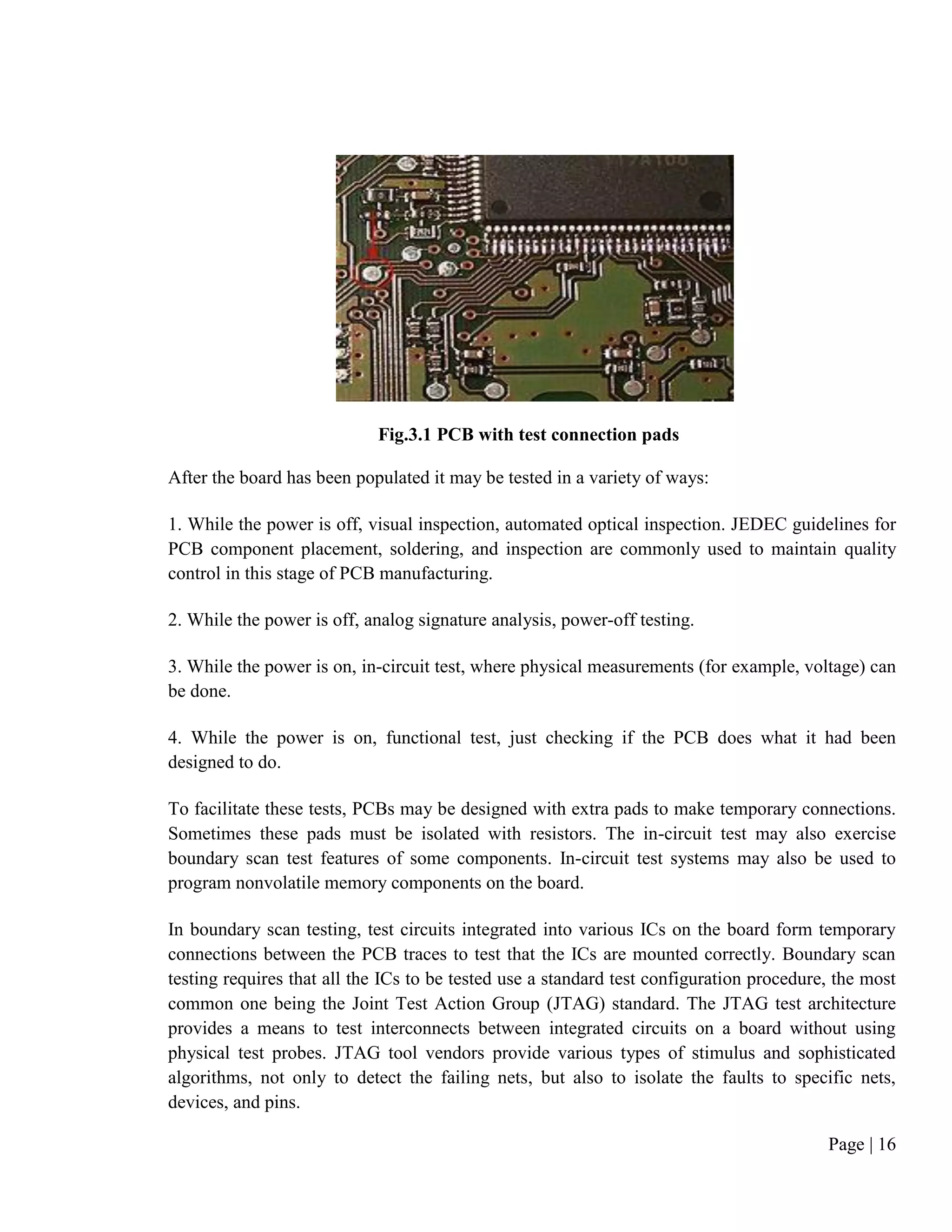 Page | 16
Fig.3.1 PCB with test connection pads
After the board has been populated it may be tested in a variety of ways:
1. While the power is off, visual inspection, automated optical inspection. JEDEC guidelines for
PCB component placement, soldering, and inspection are commonly used to maintain quality
control in this stage of PCB manufacturing.
2. While the power is off, analog signature analysis, power-off testing.
3. While the power is on, in-circuit test, where physical measurements (for example, voltage) can
be done.
4. While the power is on, functional test, just checking if the PCB does what it had been
designed to do.
To facilitate these tests, PCBs may be designed with extra pads to make temporary connections.
Sometimes these pads must be isolated with resistors. The in-circuit test may also exercise
boundary scan test features of some components. In-circuit test systems may also be used to
program nonvolatile memory components on the board.
In boundary scan testing, test circuits integrated into various ICs on the board form temporary
connections between the PCB traces to test that the ICs are mounted correctly. Boundary scan
testing requires that all the ICs to be tested use a standard test configuration procedure, the most
common one being the Joint Test Action Group (JTAG) standard. The JTAG test architecture
provides a means to test interconnects between integrated circuits on a board without using
physical test probes. JTAG tool vendors provide various types of stimulus and sophisticated
algorithms, not only to detect the failing nets, but also to isolate the faults to specific nets,
devices, and pins.
 
