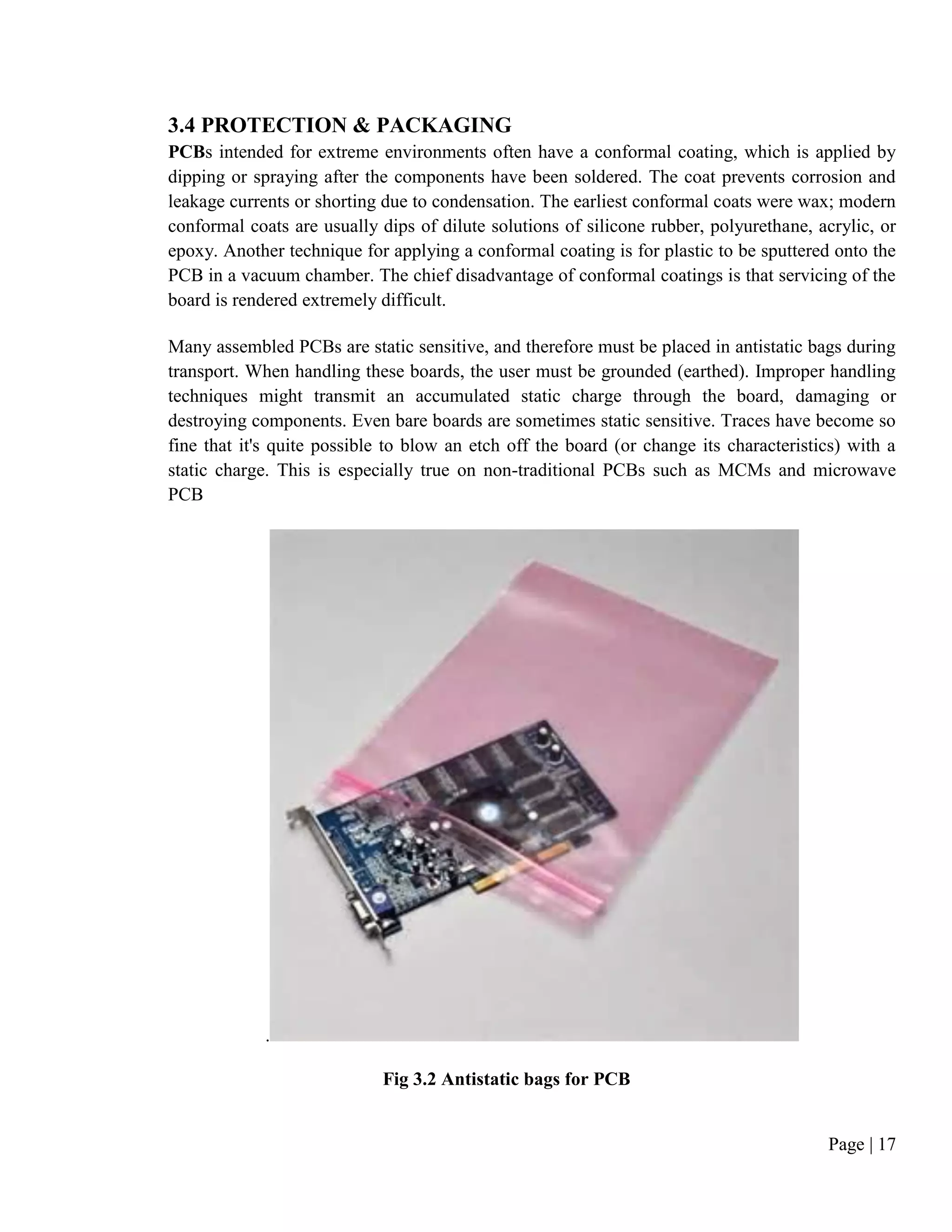 Page | 17
3.4 PROTECTION & PACKAGING
PCBs intended for extreme environments often have a conformal coating, which is applied by
dipping or spraying after the components have been soldered. The coat prevents corrosion and
leakage currents or shorting due to condensation. The earliest conformal coats were wax; modern
conformal coats are usually dips of dilute solutions of silicone rubber, polyurethane, acrylic, or
epoxy. Another technique for applying a conformal coating is for plastic to be sputtered onto the
PCB in a vacuum chamber. The chief disadvantage of conformal coatings is that servicing of the
board is rendered extremely difficult.
Many assembled PCBs are static sensitive, and therefore must be placed in antistatic bags during
transport. When handling these boards, the user must be grounded (earthed). Improper handling
techniques might transmit an accumulated static charge through the board, damaging or
destroying components. Even bare boards are sometimes static sensitive. Traces have become so
fine that it's quite possible to blow an etch off the board (or change its characteristics) with a
static charge. This is especially true on non-traditional PCBs such as MCMs and microwave
PCB
.
Fig 3.2 Antistatic bags for PCB
 