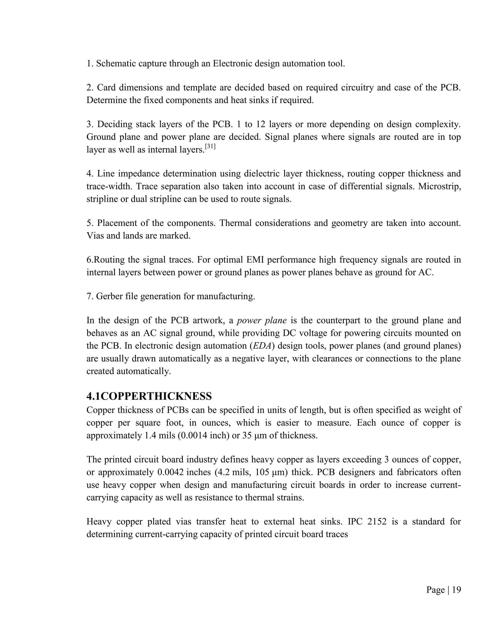 Page | 19
1. Schematic capture through an Electronic design automation tool.
2. Card dimensions and template are decided based on required circuitry and case of the PCB.
Determine the fixed components and heat sinks if required.
3. Deciding stack layers of the PCB. 1 to 12 layers or more depending on design complexity.
Ground plane and power plane are decided. Signal planes where signals are routed are in top
layer as well as internal layers.[31]
4. Line impedance determination using dielectric layer thickness, routing copper thickness and
trace-width. Trace separation also taken into account in case of differential signals. Microstrip,
stripline or dual stripline can be used to route signals.
5. Placement of the components. Thermal considerations and geometry are taken into account.
Vias and lands are marked.
6.Routing the signal traces. For optimal EMI performance high frequency signals are routed in
internal layers between power or ground planes as power planes behave as ground for AC.
7. Gerber file generation for manufacturing.
In the design of the PCB artwork, a power plane is the counterpart to the ground plane and
behaves as an AC signal ground, while providing DC voltage for powering circuits mounted on
the PCB. In electronic design automation (EDA) design tools, power planes (and ground planes)
are usually drawn automatically as a negative layer, with clearances or connections to the plane
created automatically.
4.1COPPERTHICKNESS
Copper thickness of PCBs can be specified in units of length, but is often specified as weight of
copper per square foot, in ounces, which is easier to measure. Each ounce of copper is
approximately 1.4 mils (0.0014 inch) or 35 μm of thickness.
The printed circuit board industry defines heavy copper as layers exceeding 3 ounces of copper,
or approximately 0.0042 inches (4.2 mils, 105 μm) thick. PCB designers and fabricators often
use heavy copper when design and manufacturing circuit boards in order to increase current-
carrying capacity as well as resistance to thermal strains.
Heavy copper plated vias transfer heat to external heat sinks. IPC 2152 is a standard for
determining current-carrying capacity of printed circuit board traces
 