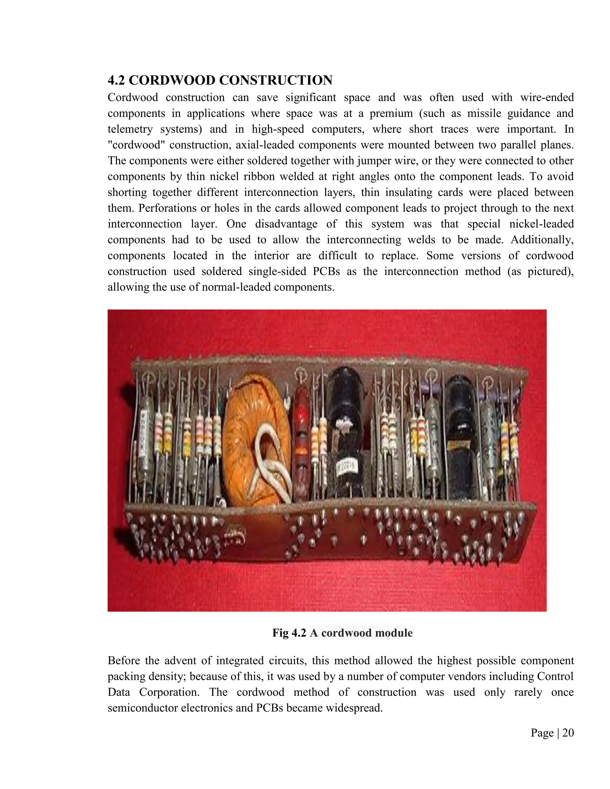 Page | 20
4.2 CORDWOOD CONSTRUCTION
Cordwood construction can save significant space and was often used with wire-ended
components in applications where space was at a premium (such as missile guidance and
telemetry systems) and in high-speed computers, where short traces were important. In
"cordwood" construction, axial-leaded components were mounted between two parallel planes.
The components were either soldered together with jumper wire, or they were connected to other
components by thin nickel ribbon welded at right angles onto the component leads. To avoid
shorting together different interconnection layers, thin insulating cards were placed between
them. Perforations or holes in the cards allowed component leads to project through to the next
interconnection layer. One disadvantage of this system was that special nickel-leaded
components had to be used to allow the interconnecting welds to be made. Additionally,
components located in the interior are difficult to replace. Some versions of cordwood
construction used soldered single-sided PCBs as the interconnection method (as pictured),
allowing the use of normal-leaded components.
Fig 4.2 A cordwood module
Before the advent of integrated circuits, this method allowed the highest possible component
packing density; because of this, it was used by a number of computer vendors including Control
Data Corporation. The cordwood method of construction was used only rarely once
semiconductor electronics and PCBs became widespread.
 
