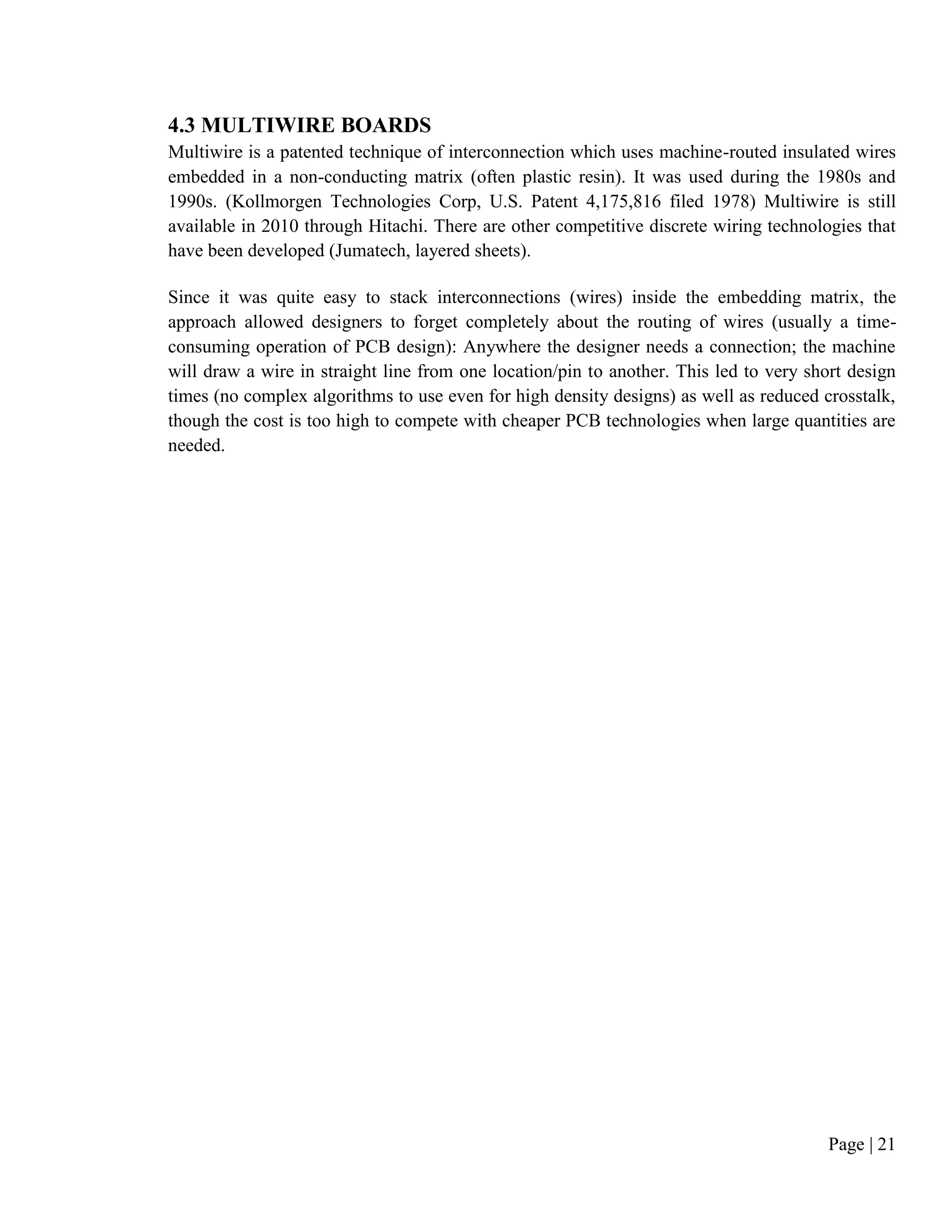 Page | 21
4.3 MULTIWIRE BOARDS
Multiwire is a patented technique of interconnection which uses machine-routed insulated wires
embedded in a non-conducting matrix (often plastic resin). It was used during the 1980s and
1990s. (Kollmorgen Technologies Corp, U.S. Patent 4,175,816 filed 1978) Multiwire is still
available in 2010 through Hitachi. There are other competitive discrete wiring technologies that
have been developed (Jumatech, layered sheets).
Since it was quite easy to stack interconnections (wires) inside the embedding matrix, the
approach allowed designers to forget completely about the routing of wires (usually a time-
consuming operation of PCB design): Anywhere the designer needs a connection; the machine
will draw a wire in straight line from one location/pin to another. This led to very short design
times (no complex algorithms to use even for high density designs) as well as reduced crosstalk,
though the cost is too high to compete with cheaper PCB technologies when large quantities are
needed.
 