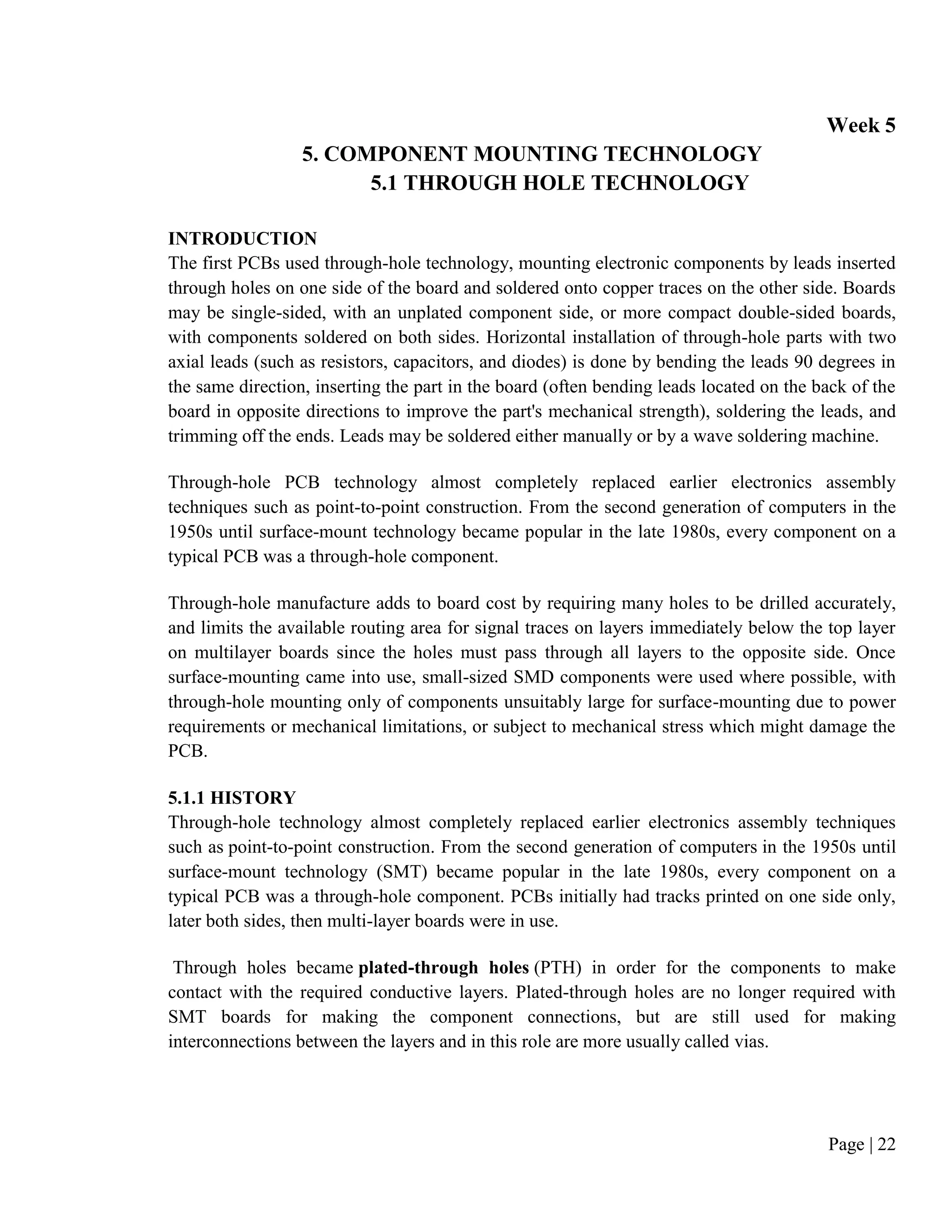 Page | 22
Week 5
5. COMPONENT MOUNTING TECHNOLOGY
5.1 THROUGH HOLE TECHNOLOGY
INTRODUCTION
The first PCBs used through-hole technology, mounting electronic components by leads inserted
through holes on one side of the board and soldered onto copper traces on the other side. Boards
may be single-sided, with an unplated component side, or more compact double-sided boards,
with components soldered on both sides. Horizontal installation of through-hole parts with two
axial leads (such as resistors, capacitors, and diodes) is done by bending the leads 90 degrees in
the same direction, inserting the part in the board (often bending leads located on the back of the
board in opposite directions to improve the part's mechanical strength), soldering the leads, and
trimming off the ends. Leads may be soldered either manually or by a wave soldering machine.
Through-hole PCB technology almost completely replaced earlier electronics assembly
techniques such as point-to-point construction. From the second generation of computers in the
1950s until surface-mount technology became popular in the late 1980s, every component on a
typical PCB was a through-hole component.
Through-hole manufacture adds to board cost by requiring many holes to be drilled accurately,
and limits the available routing area for signal traces on layers immediately below the top layer
on multilayer boards since the holes must pass through all layers to the opposite side. Once
surface-mounting came into use, small-sized SMD components were used where possible, with
through-hole mounting only of components unsuitably large for surface-mounting due to power
requirements or mechanical limitations, or subject to mechanical stress which might damage the
PCB.
5.1.1 HISTORY
Through-hole technology almost completely replaced earlier electronics assembly techniques
such as point-to-point construction. From the second generation of computers in the 1950s until
surface-mount technology (SMT) became popular in the late 1980s, every component on a
typical PCB was a through-hole component. PCBs initially had tracks printed on one side only,
later both sides, then multi-layer boards were in use.
Through holes became plated-through holes (PTH) in order for the components to make
contact with the required conductive layers. Plated-through holes are no longer required with
SMT boards for making the component connections, but are still used for making
interconnections between the layers and in this role are more usually called vias.
 