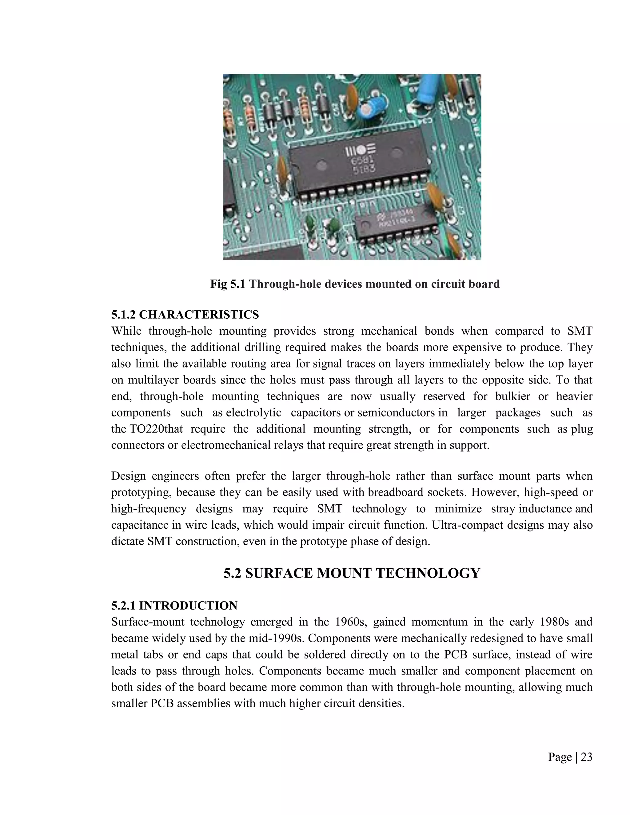 Page | 23
Fig 5.1 Through-hole devices mounted on circuit board
5.1.2 CHARACTERISTICS
While through-hole mounting provides strong mechanical bonds when compared to SMT
techniques, the additional drilling required makes the boards more expensive to produce. They
also limit the available routing area for signal traces on layers immediately below the top layer
on multilayer boards since the holes must pass through all layers to the opposite side. To that
end, through-hole mounting techniques are now usually reserved for bulkier or heavier
components such as electrolytic capacitors or semiconductors in larger packages such as
the TO220that require the additional mounting strength, or for components such as plug
connectors or electromechanical relays that require great strength in support.
Design engineers often prefer the larger through-hole rather than surface mount parts when
prototyping, because they can be easily used with breadboard sockets. However, high-speed or
high-frequency designs may require SMT technology to minimize stray inductance and
capacitance in wire leads, which would impair circuit function. Ultra-compact designs may also
dictate SMT construction, even in the prototype phase of design.
5.2 SURFACE MOUNT TECHNOLOGY
5.2.1 INTRODUCTION
Surface-mount technology emerged in the 1960s, gained momentum in the early 1980s and
became widely used by the mid-1990s. Components were mechanically redesigned to have small
metal tabs or end caps that could be soldered directly on to the PCB surface, instead of wire
leads to pass through holes. Components became much smaller and component placement on
both sides of the board became more common than with through-hole mounting, allowing much
smaller PCB assemblies with much higher circuit densities.
 