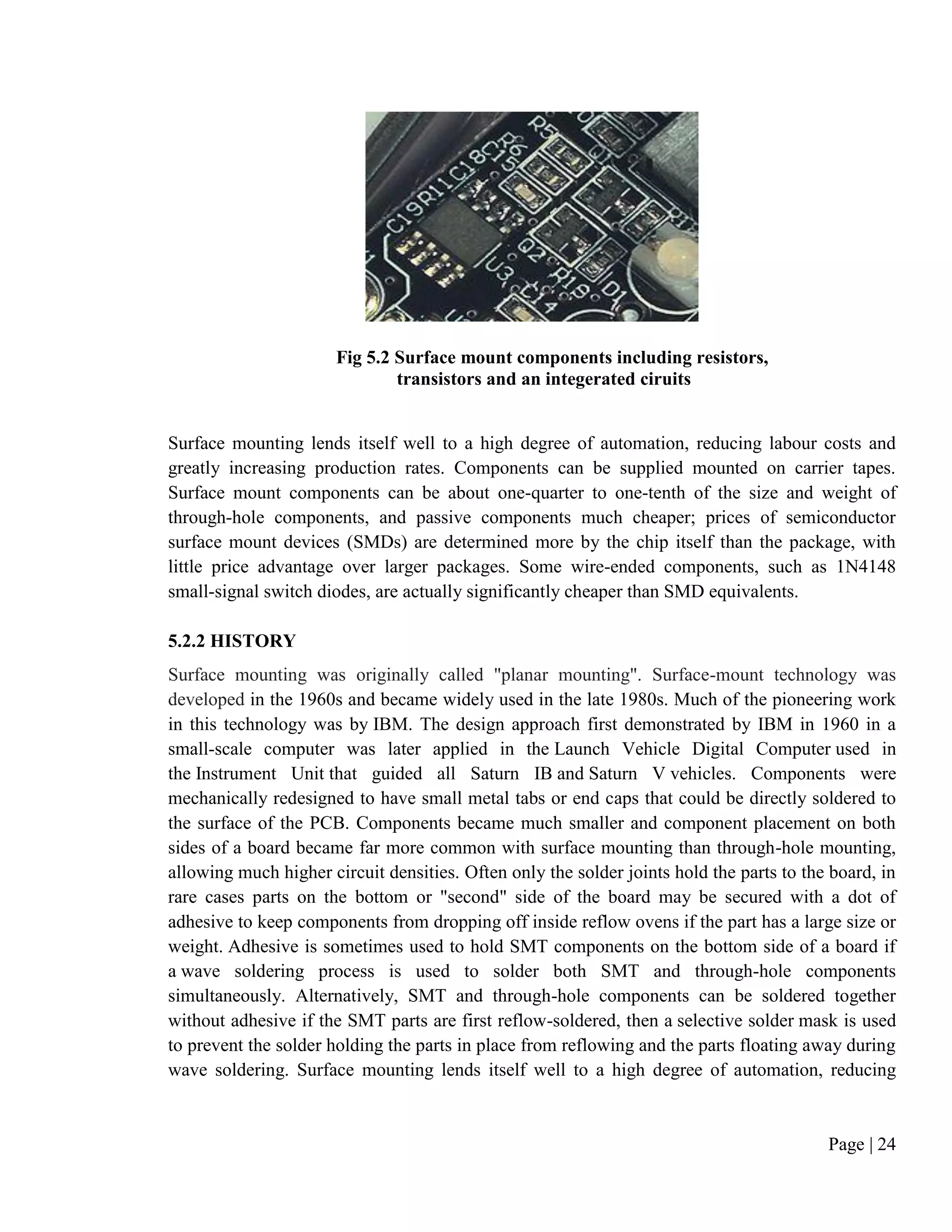 Page | 24
Fig 5.2 Surface mount components including resistors,
transistors and an integerated ciruits
Surface mounting lends itself well to a high degree of automation, reducing labour costs and
greatly increasing production rates. Components can be supplied mounted on carrier tapes.
Surface mount components can be about one-quarter to one-tenth of the size and weight of
through-hole components, and passive components much cheaper; prices of semiconductor
surface mount devices (SMDs) are determined more by the chip itself than the package, with
little price advantage over larger packages. Some wire-ended components, such as 1N4148
small-signal switch diodes, are actually significantly cheaper than SMD equivalents.
5.2.2 HISTORY
Surface mounting was originally called "planar mounting". Surface-mount technology was
developed in the 1960s and became widely used in the late 1980s. Much of the pioneering work
in this technology was by IBM. The design approach first demonstrated by IBM in 1960 in a
small-scale computer was later applied in the Launch Vehicle Digital Computer used in
the Instrument Unit that guided all Saturn IB and Saturn V vehicles. Components were
mechanically redesigned to have small metal tabs or end caps that could be directly soldered to
the surface of the PCB. Components became much smaller and component placement on both
sides of a board became far more common with surface mounting than through-hole mounting,
allowing much higher circuit densities. Often only the solder joints hold the parts to the board, in
rare cases parts on the bottom or "second" side of the board may be secured with a dot of
adhesive to keep components from dropping off inside reflow ovens if the part has a large size or
weight. Adhesive is sometimes used to hold SMT components on the bottom side of a board if
a wave soldering process is used to solder both SMT and through-hole components
simultaneously. Alternatively, SMT and through-hole components can be soldered together
without adhesive if the SMT parts are first reflow-soldered, then a selective solder mask is used
to prevent the solder holding the parts in place from reflowing and the parts floating away during
wave soldering. Surface mounting lends itself well to a high degree of automation, reducing
 