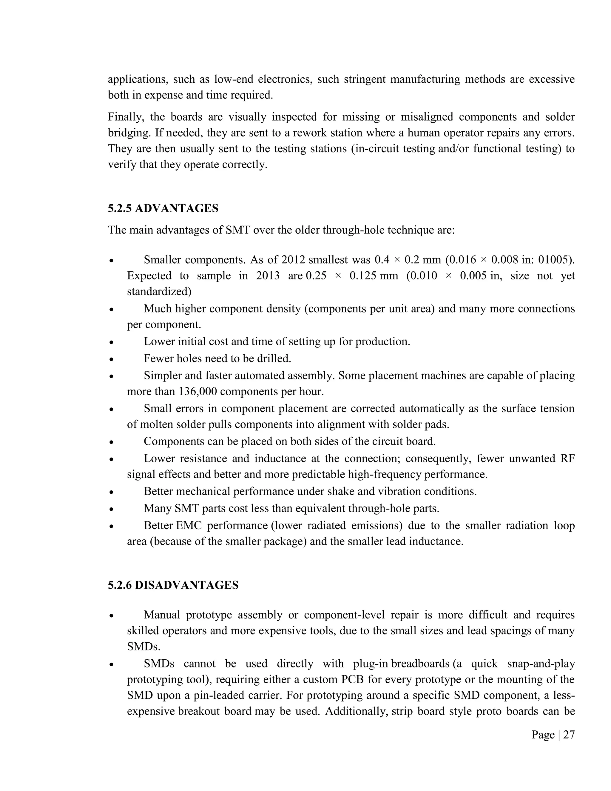 Page | 27
applications, such as low-end electronics, such stringent manufacturing methods are excessive
both in expense and time required.
Finally, the boards are visually inspected for missing or misaligned components and solder
bridging. If needed, they are sent to a rework station where a human operator repairs any errors.
They are then usually sent to the testing stations (in-circuit testing and/or functional testing) to
verify that they operate correctly.
5.2.5 ADVANTAGES
The main advantages of SMT over the older through-hole technique are:
 Smaller components. As of 2012 smallest was 0.4 × 0.2 mm (0.016 × 0.008 in: 01005).
Expected to sample in 2013 are 0.25 × 0.125 mm (0.010 × 0.005 in, size not yet
standardized)
 Much higher component density (components per unit area) and many more connections
per component.
 Lower initial cost and time of setting up for production.
 Fewer holes need to be drilled.
 Simpler and faster automated assembly. Some placement machines are capable of placing
more than 136,000 components per hour.
 Small errors in component placement are corrected automatically as the surface tension
of molten solder pulls components into alignment with solder pads.
 Components can be placed on both sides of the circuit board.
 Lower resistance and inductance at the connection; consequently, fewer unwanted RF
signal effects and better and more predictable high-frequency performance.
 Better mechanical performance under shake and vibration conditions.
 Many SMT parts cost less than equivalent through-hole parts.
 Better EMC performance (lower radiated emissions) due to the smaller radiation loop
area (because of the smaller package) and the smaller lead inductance.
5.2.6 DISADVANTAGES
 Manual prototype assembly or component-level repair is more difficult and requires
skilled operators and more expensive tools, due to the small sizes and lead spacings of many
SMDs.
 SMDs cannot be used directly with plug-in breadboards (a quick snap-and-play
prototyping tool), requiring either a custom PCB for every prototype or the mounting of the
SMD upon a pin-leaded carrier. For prototyping around a specific SMD component, a less-
expensive breakout board may be used. Additionally, strip board style proto boards can be
 