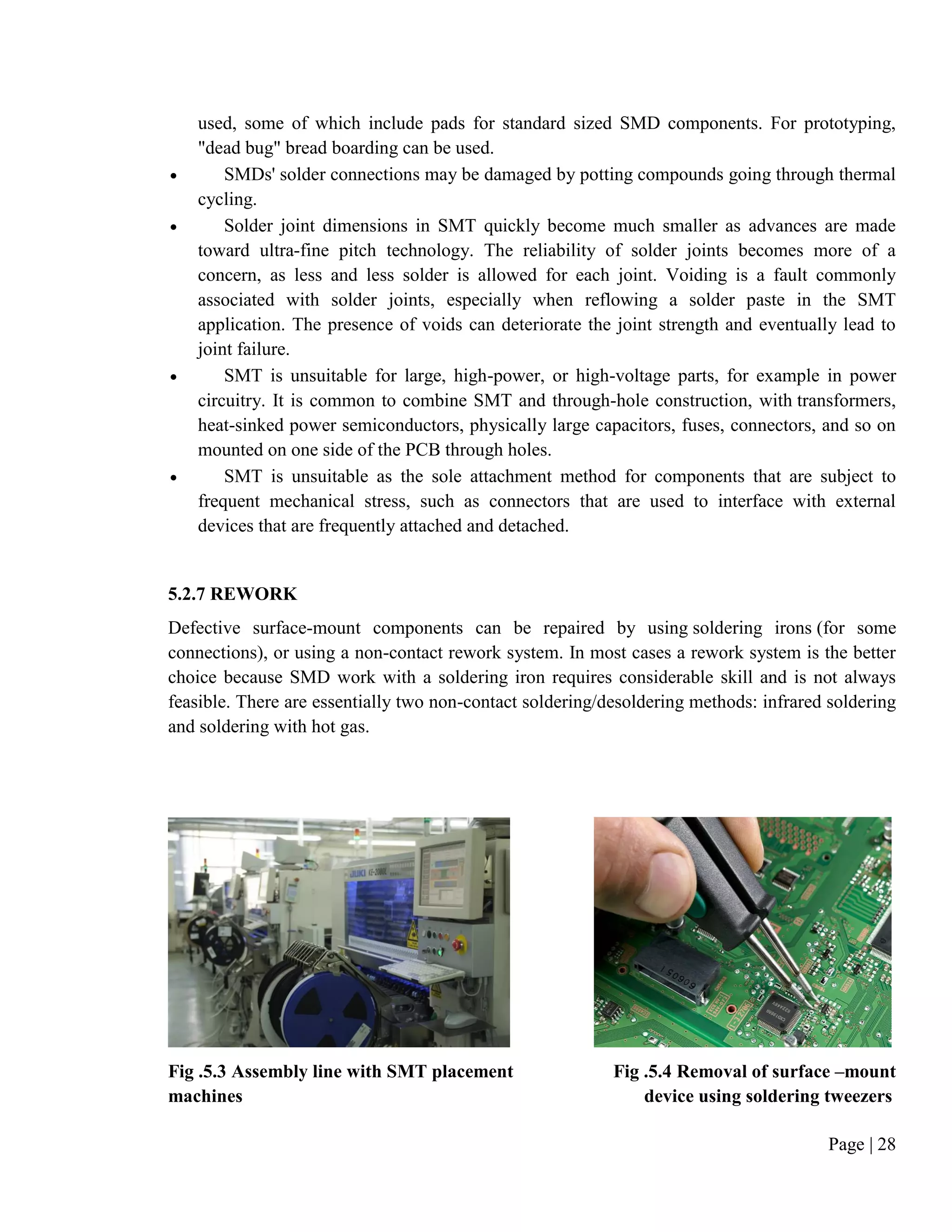 Page | 28
used, some of which include pads for standard sized SMD components. For prototyping,
"dead bug" bread boarding can be used.
 SMDs' solder connections may be damaged by potting compounds going through thermal
cycling.
 Solder joint dimensions in SMT quickly become much smaller as advances are made
toward ultra-fine pitch technology. The reliability of solder joints becomes more of a
concern, as less and less solder is allowed for each joint. Voiding is a fault commonly
associated with solder joints, especially when reflowing a solder paste in the SMT
application. The presence of voids can deteriorate the joint strength and eventually lead to
joint failure.
 SMT is unsuitable for large, high-power, or high-voltage parts, for example in power
circuitry. It is common to combine SMT and through-hole construction, with transformers,
heat-sinked power semiconductors, physically large capacitors, fuses, connectors, and so on
mounted on one side of the PCB through holes.
 SMT is unsuitable as the sole attachment method for components that are subject to
frequent mechanical stress, such as connectors that are used to interface with external
devices that are frequently attached and detached.
5.2.7 REWORK
Defective surface-mount components can be repaired by using soldering irons (for some
connections), or using a non-contact rework system. In most cases a rework system is the better
choice because SMD work with a soldering iron requires considerable skill and is not always
feasible. There are essentially two non-contact soldering/desoldering methods: infrared soldering
and soldering with hot gas.
Fig .5.3 Assembly line with SMT placement Fig .5.4 Removal of surface –mount
machines device using soldering tweezers
 