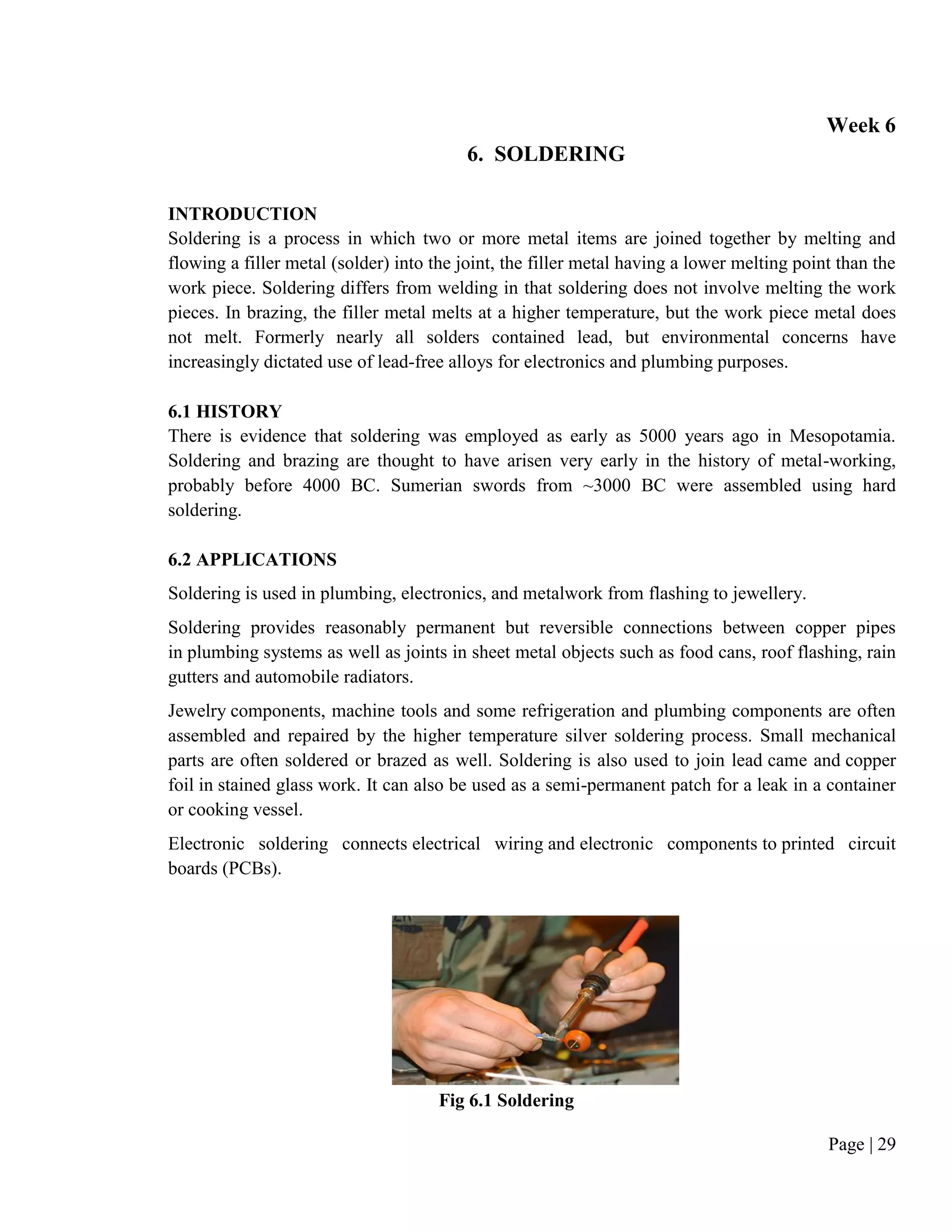 Page | 29
Week 6
6. SOLDERING
INTRODUCTION
Soldering is a process in which two or more metal items are joined together by melting and
flowing a filler metal (solder) into the joint, the filler metal having a lower melting point than the
work piece. Soldering differs from welding in that soldering does not involve melting the work
pieces. In brazing, the filler metal melts at a higher temperature, but the work piece metal does
not melt. Formerly nearly all solders contained lead, but environmental concerns have
increasingly dictated use of lead-free alloys for electronics and plumbing purposes.
6.1 HISTORY
There is evidence that soldering was employed as early as 5000 years ago in Mesopotamia.
Soldering and brazing are thought to have arisen very early in the history of metal-working,
probably before 4000 BC. Sumerian swords from ~3000 BC were assembled using hard
soldering.
6.2 APPLICATIONS
Soldering is used in plumbing, electronics, and metalwork from flashing to jewellery.
Soldering provides reasonably permanent but reversible connections between copper pipes
in plumbing systems as well as joints in sheet metal objects such as food cans, roof flashing, rain
gutters and automobile radiators.
Jewelry components, machine tools and some refrigeration and plumbing components are often
assembled and repaired by the higher temperature silver soldering process. Small mechanical
parts are often soldered or brazed as well. Soldering is also used to join lead came and copper
foil in stained glass work. It can also be used as a semi-permanent patch for a leak in a container
or cooking vessel.
Electronic soldering connects electrical wiring and electronic components to printed circuit
boards (PCBs).
Fig 6.1 Soldering
 