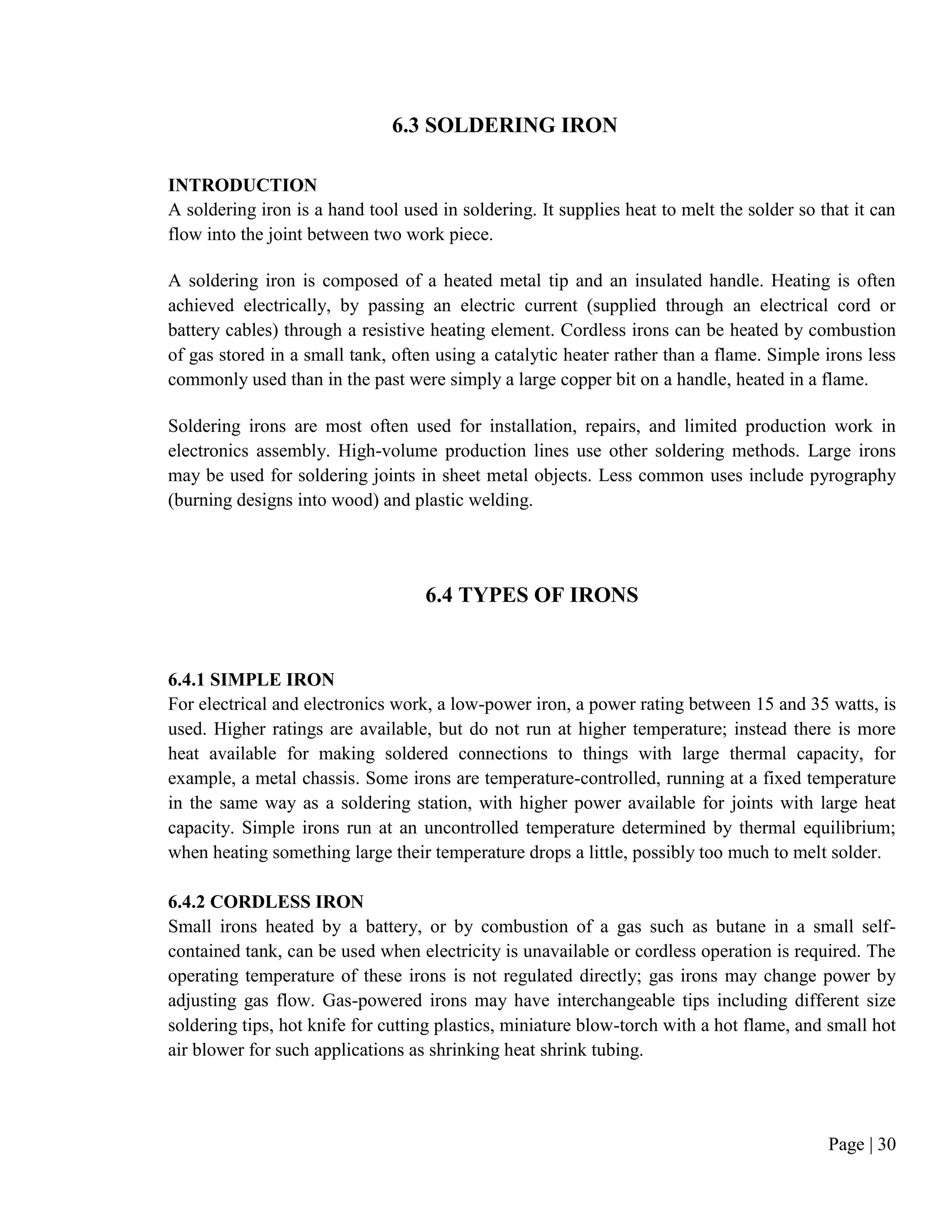 Page | 30
6.3 SOLDERING IRON
INTRODUCTION
A soldering iron is a hand tool used in soldering. It supplies heat to melt the solder so that it can
flow into the joint between two work piece.
A soldering iron is composed of a heated metal tip and an insulated handle. Heating is often
achieved electrically, by passing an electric current (supplied through an electrical cord or
battery cables) through a resistive heating element. Cordless irons can be heated by combustion
of gas stored in a small tank, often using a catalytic heater rather than a flame. Simple irons less
commonly used than in the past were simply a large copper bit on a handle, heated in a flame.
Soldering irons are most often used for installation, repairs, and limited production work in
electronics assembly. High-volume production lines use other soldering methods. Large irons
may be used for soldering joints in sheet metal objects. Less common uses include pyrography
(burning designs into wood) and plastic welding.
6.4 TYPES OF IRONS
6.4.1 SIMPLE IRON
For electrical and electronics work, a low-power iron, a power rating between 15 and 35 watts, is
used. Higher ratings are available, but do not run at higher temperature; instead there is more
heat available for making soldered connections to things with large thermal capacity, for
example, a metal chassis. Some irons are temperature-controlled, running at a fixed temperature
in the same way as a soldering station, with higher power available for joints with large heat
capacity. Simple irons run at an uncontrolled temperature determined by thermal equilibrium;
when heating something large their temperature drops a little, possibly too much to melt solder.
6.4.2 CORDLESS IRON
Small irons heated by a battery, or by combustion of a gas such as butane in a small self-
contained tank, can be used when electricity is unavailable or cordless operation is required. The
operating temperature of these irons is not regulated directly; gas irons may change power by
adjusting gas flow. Gas-powered irons may have interchangeable tips including different size
soldering tips, hot knife for cutting plastics, miniature blow-torch with a hot flame, and small hot
air blower for such applications as shrinking heat shrink tubing.
 