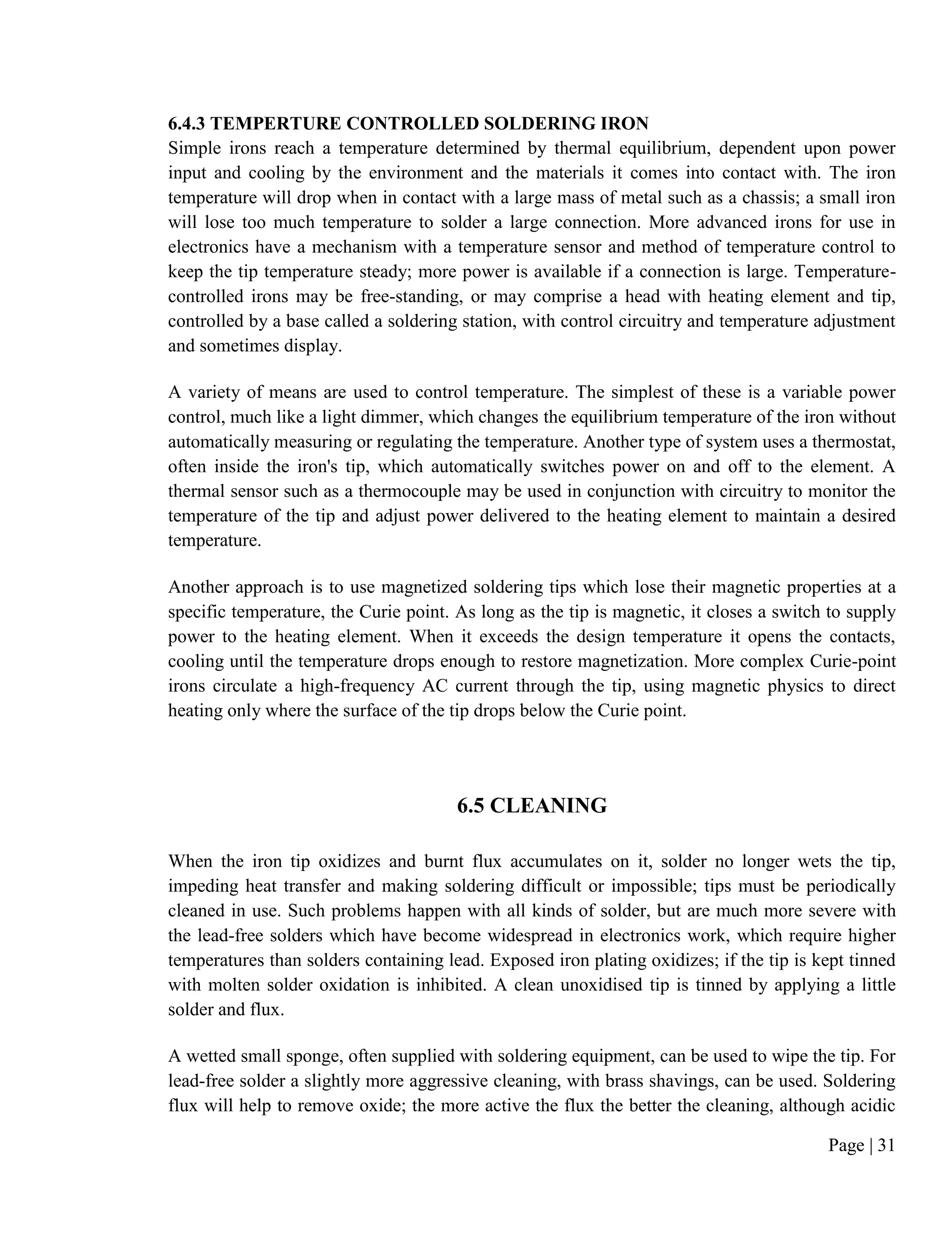 Page | 31
6.4.3 TEMPERTURE CONTROLLED SOLDERING IRON
Simple irons reach a temperature determined by thermal equilibrium, dependent upon power
input and cooling by the environment and the materials it comes into contact with. The iron
temperature will drop when in contact with a large mass of metal such as a chassis; a small iron
will lose too much temperature to solder a large connection. More advanced irons for use in
electronics have a mechanism with a temperature sensor and method of temperature control to
keep the tip temperature steady; more power is available if a connection is large. Temperature-
controlled irons may be free-standing, or may comprise a head with heating element and tip,
controlled by a base called a soldering station, with control circuitry and temperature adjustment
and sometimes display.
A variety of means are used to control temperature. The simplest of these is a variable power
control, much like a light dimmer, which changes the equilibrium temperature of the iron without
automatically measuring or regulating the temperature. Another type of system uses a thermostat,
often inside the iron's tip, which automatically switches power on and off to the element. A
thermal sensor such as a thermocouple may be used in conjunction with circuitry to monitor the
temperature of the tip and adjust power delivered to the heating element to maintain a desired
temperature.
Another approach is to use magnetized soldering tips which lose their magnetic properties at a
specific temperature, the Curie point. As long as the tip is magnetic, it closes a switch to supply
power to the heating element. When it exceeds the design temperature it opens the contacts,
cooling until the temperature drops enough to restore magnetization. More complex Curie-point
irons circulate a high-frequency AC current through the tip, using magnetic physics to direct
heating only where the surface of the tip drops below the Curie point.
6.5 CLEANING
When the iron tip oxidizes and burnt flux accumulates on it, solder no longer wets the tip,
impeding heat transfer and making soldering difficult or impossible; tips must be periodically
cleaned in use. Such problems happen with all kinds of solder, but are much more severe with
the lead-free solders which have become widespread in electronics work, which require higher
temperatures than solders containing lead. Exposed iron plating oxidizes; if the tip is kept tinned
with molten solder oxidation is inhibited. A clean unoxidised tip is tinned by applying a little
solder and flux.
A wetted small sponge, often supplied with soldering equipment, can be used to wipe the tip. For
lead-free solder a slightly more aggressive cleaning, with brass shavings, can be used. Soldering
flux will help to remove oxide; the more active the flux the better the cleaning, although acidic
 