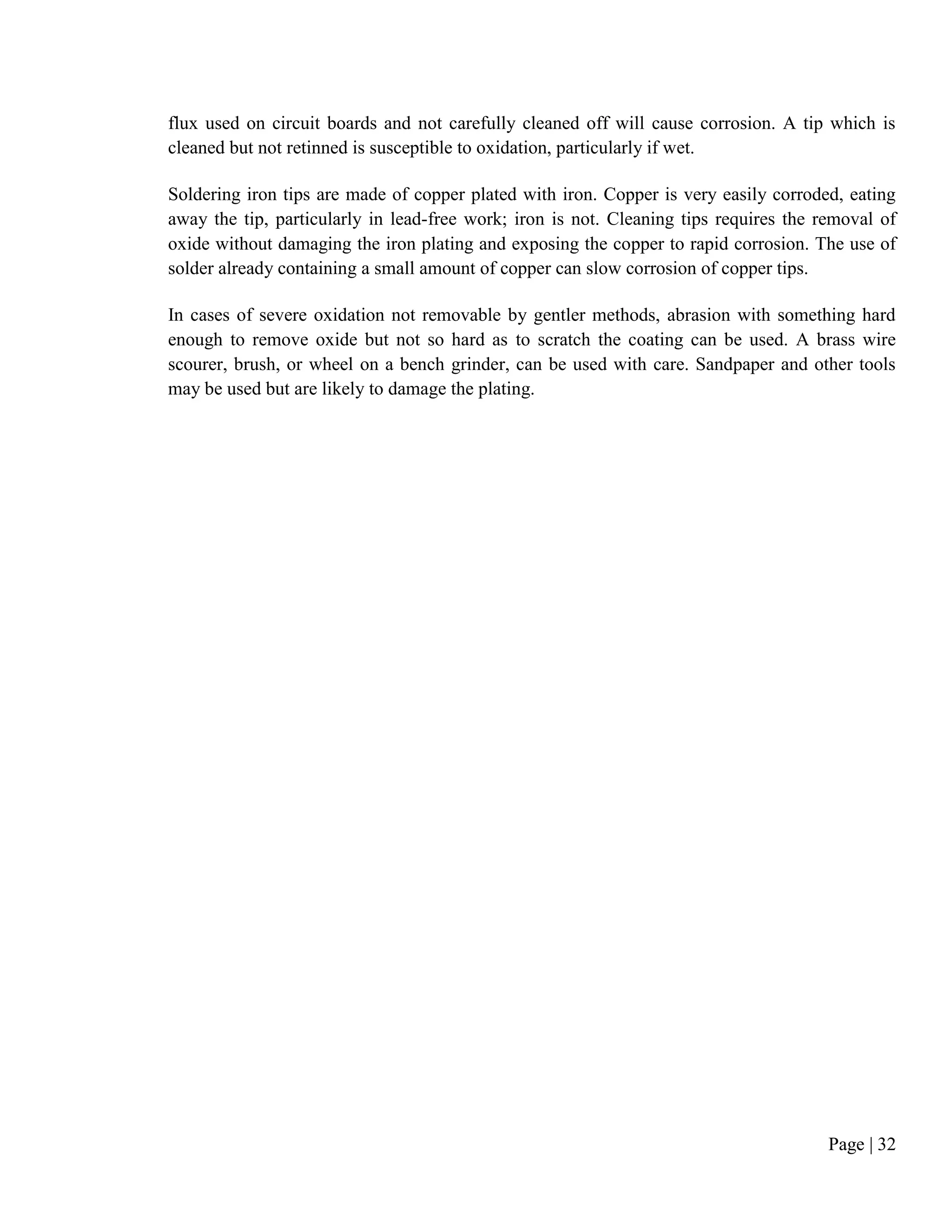 Page | 32
flux used on circuit boards and not carefully cleaned off will cause corrosion. A tip which is
cleaned but not retinned is susceptible to oxidation, particularly if wet.
Soldering iron tips are made of copper plated with iron. Copper is very easily corroded, eating
away the tip, particularly in lead-free work; iron is not. Cleaning tips requires the removal of
oxide without damaging the iron plating and exposing the copper to rapid corrosion. The use of
solder already containing a small amount of copper can slow corrosion of copper tips.
In cases of severe oxidation not removable by gentler methods, abrasion with something hard
enough to remove oxide but not so hard as to scratch the coating can be used. A brass wire
scourer, brush, or wheel on a bench grinder, can be used with care. Sandpaper and other tools
may be used but are likely to damage the plating.
 