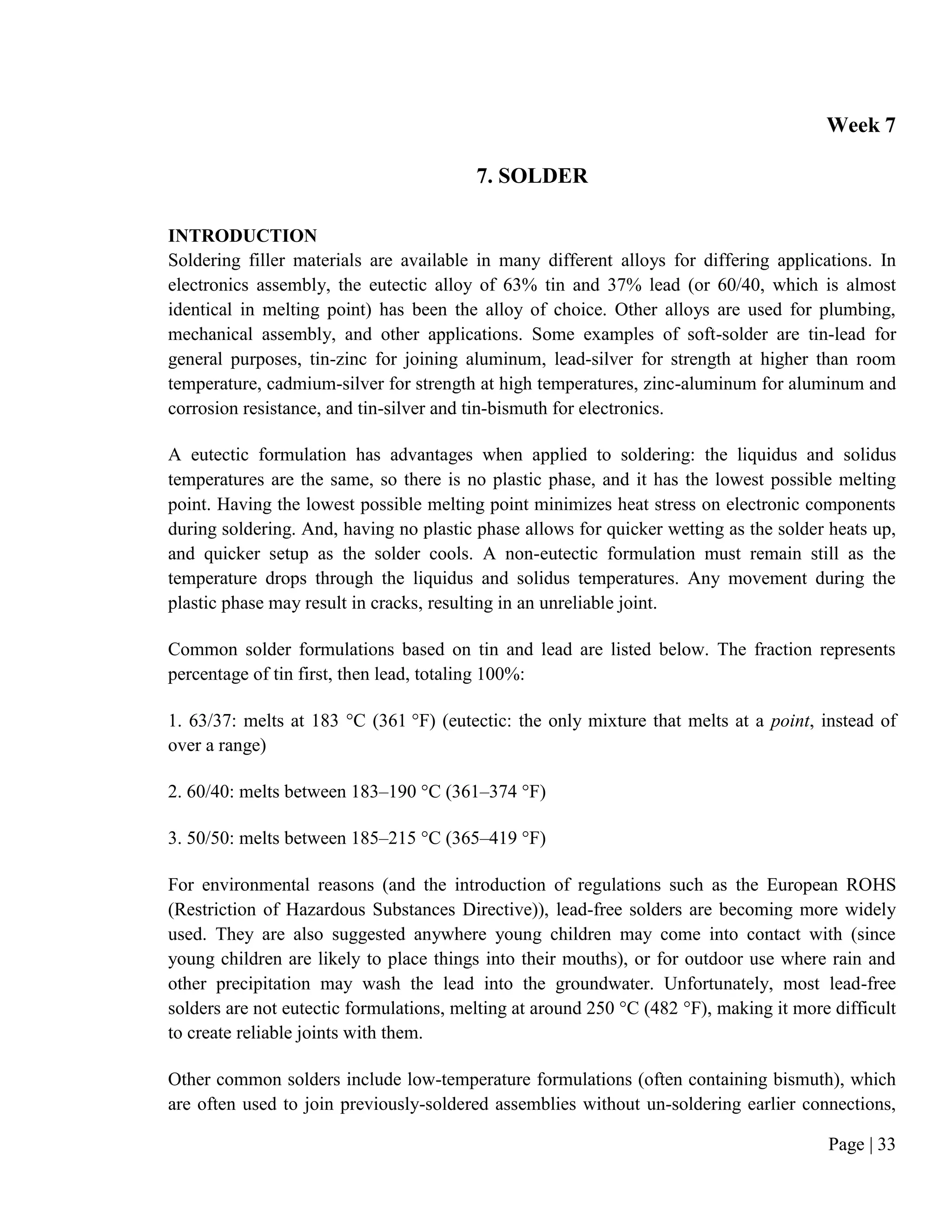 Page | 33
Week 7
7. SOLDER
INTRODUCTION
Soldering filler materials are available in many different alloys for differing applications. In
electronics assembly, the eutectic alloy of 63% tin and 37% lead (or 60/40, which is almost
identical in melting point) has been the alloy of choice. Other alloys are used for plumbing,
mechanical assembly, and other applications. Some examples of soft-solder are tin-lead for
general purposes, tin-zinc for joining aluminum, lead-silver for strength at higher than room
temperature, cadmium-silver for strength at high temperatures, zinc-aluminum for aluminum and
corrosion resistance, and tin-silver and tin-bismuth for electronics.
A eutectic formulation has advantages when applied to soldering: the liquidus and solidus
temperatures are the same, so there is no plastic phase, and it has the lowest possible melting
point. Having the lowest possible melting point minimizes heat stress on electronic components
during soldering. And, having no plastic phase allows for quicker wetting as the solder heats up,
and quicker setup as the solder cools. A non-eutectic formulation must remain still as the
temperature drops through the liquidus and solidus temperatures. Any movement during the
plastic phase may result in cracks, resulting in an unreliable joint.
Common solder formulations based on tin and lead are listed below. The fraction represents
percentage of tin first, then lead, totaling 100%:
1. 63/37: melts at 183 °C (361 °F) (eutectic: the only mixture that melts at a point, instead of
over a range)
2. 60/40: melts between 183–190 °C (361–374 °F)
3. 50/50: melts between 185–215 °C (365–419 °F)
For environmental reasons (and the introduction of regulations such as the European ROHS
(Restriction of Hazardous Substances Directive)), lead-free solders are becoming more widely
used. They are also suggested anywhere young children may come into contact with (since
young children are likely to place things into their mouths), or for outdoor use where rain and
other precipitation may wash the lead into the groundwater. Unfortunately, most lead-free
solders are not eutectic formulations, melting at around 250 °C (482 °F), making it more difficult
to create reliable joints with them.
Other common solders include low-temperature formulations (often containing bismuth), which
are often used to join previously-soldered assemblies without un-soldering earlier connections,
 