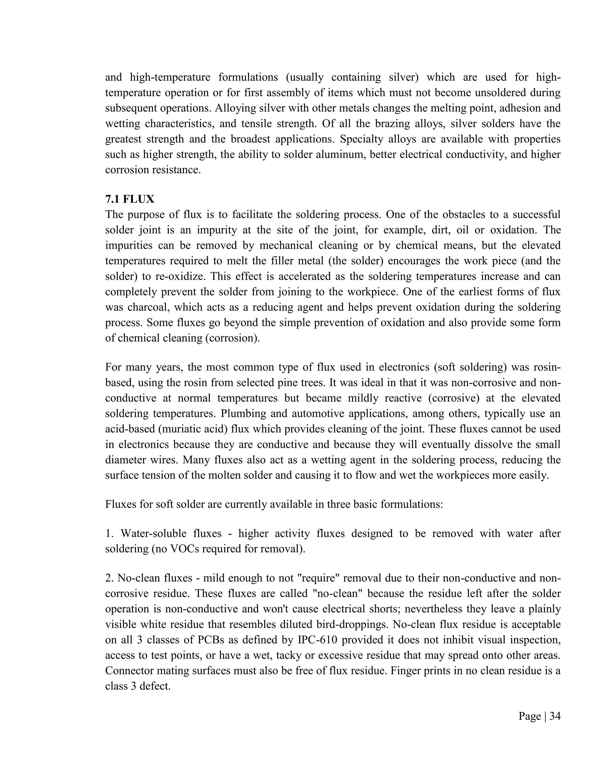 Page | 34
and high-temperature formulations (usually containing silver) which are used for high-
temperature operation or for first assembly of items which must not become unsoldered during
subsequent operations. Alloying silver with other metals changes the melting point, adhesion and
wetting characteristics, and tensile strength. Of all the brazing alloys, silver solders have the
greatest strength and the broadest applications. Specialty alloys are available with properties
such as higher strength, the ability to solder aluminum, better electrical conductivity, and higher
corrosion resistance.
7.1 FLUX
The purpose of flux is to facilitate the soldering process. One of the obstacles to a successful
solder joint is an impurity at the site of the joint, for example, dirt, oil or oxidation. The
impurities can be removed by mechanical cleaning or by chemical means, but the elevated
temperatures required to melt the filler metal (the solder) encourages the work piece (and the
solder) to re-oxidize. This effect is accelerated as the soldering temperatures increase and can
completely prevent the solder from joining to the workpiece. One of the earliest forms of flux
was charcoal, which acts as a reducing agent and helps prevent oxidation during the soldering
process. Some fluxes go beyond the simple prevention of oxidation and also provide some form
of chemical cleaning (corrosion).
For many years, the most common type of flux used in electronics (soft soldering) was rosin-
based, using the rosin from selected pine trees. It was ideal in that it was non-corrosive and non-
conductive at normal temperatures but became mildly reactive (corrosive) at the elevated
soldering temperatures. Plumbing and automotive applications, among others, typically use an
acid-based (muriatic acid) flux which provides cleaning of the joint. These fluxes cannot be used
in electronics because they are conductive and because they will eventually dissolve the small
diameter wires. Many fluxes also act as a wetting agent in the soldering process, reducing the
surface tension of the molten solder and causing it to flow and wet the workpieces more easily.
Fluxes for soft solder are currently available in three basic formulations:
1. Water-soluble fluxes - higher activity fluxes designed to be removed with water after
soldering (no VOCs required for removal).
2. No-clean fluxes - mild enough to not "require" removal due to their non-conductive and non-
corrosive residue. These fluxes are called "no-clean" because the residue left after the solder
operation is non-conductive and won't cause electrical shorts; nevertheless they leave a plainly
visible white residue that resembles diluted bird-droppings. No-clean flux residue is acceptable
on all 3 classes of PCBs as defined by IPC-610 provided it does not inhibit visual inspection,
access to test points, or have a wet, tacky or excessive residue that may spread onto other areas.
Connector mating surfaces must also be free of flux residue. Finger prints in no clean residue is a
class 3 defect.
 