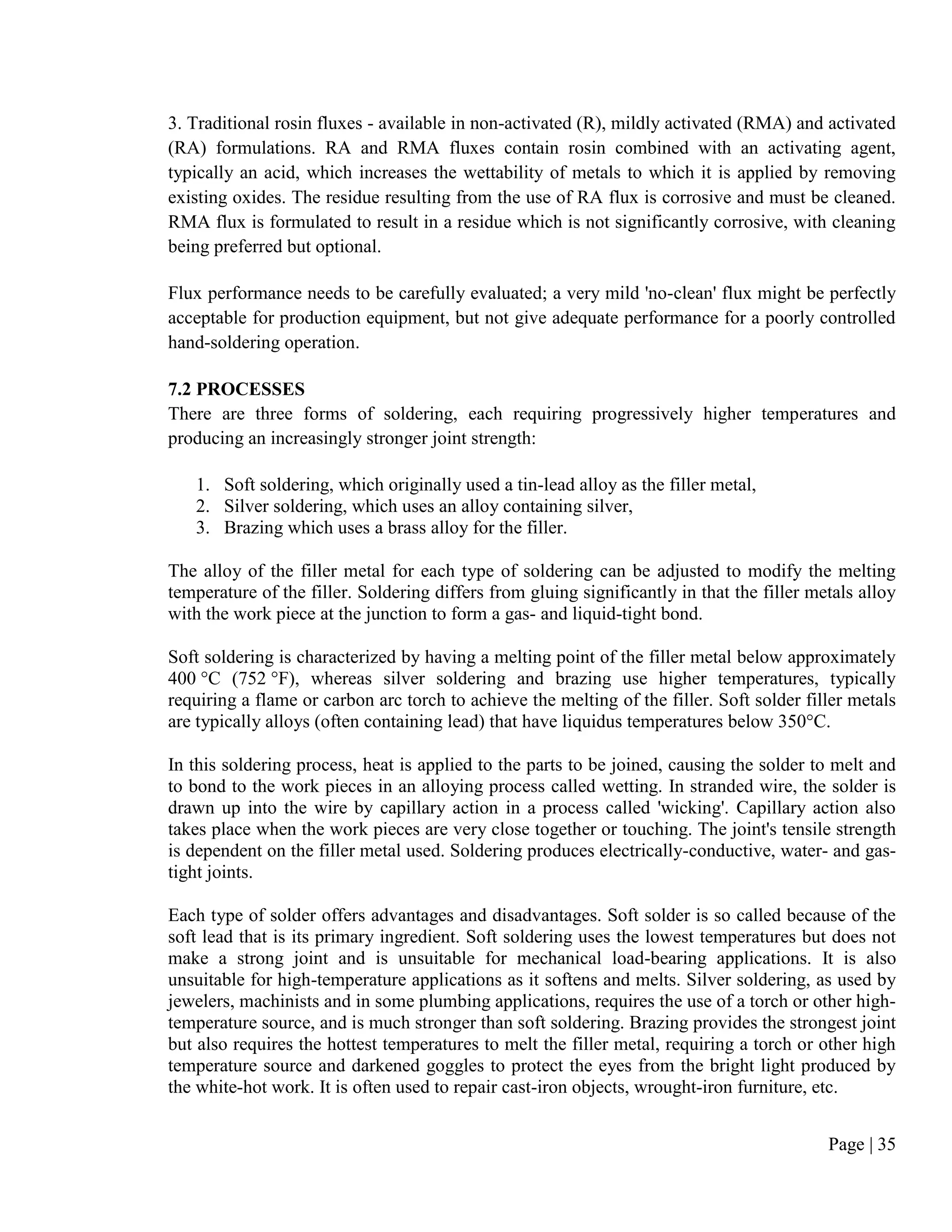 Page | 35
3. Traditional rosin fluxes - available in non-activated (R), mildly activated (RMA) and activated
(RA) formulations. RA and RMA fluxes contain rosin combined with an activating agent,
typically an acid, which increases the wettability of metals to which it is applied by removing
existing oxides. The residue resulting from the use of RA flux is corrosive and must be cleaned.
RMA flux is formulated to result in a residue which is not significantly corrosive, with cleaning
being preferred but optional.
Flux performance needs to be carefully evaluated; a very mild 'no-clean' flux might be perfectly
acceptable for production equipment, but not give adequate performance for a poorly controlled
hand-soldering operation.
7.2 PROCESSES
There are three forms of soldering, each requiring progressively higher temperatures and
producing an increasingly stronger joint strength:
1. Soft soldering, which originally used a tin-lead alloy as the filler metal,
2. Silver soldering, which uses an alloy containing silver,
3. Brazing which uses a brass alloy for the filler.
The alloy of the filler metal for each type of soldering can be adjusted to modify the melting
temperature of the filler. Soldering differs from gluing significantly in that the filler metals alloy
with the work piece at the junction to form a gas- and liquid-tight bond.
Soft soldering is characterized by having a melting point of the filler metal below approximately
400 °C (752 °F), whereas silver soldering and brazing use higher temperatures, typically
requiring a flame or carbon arc torch to achieve the melting of the filler. Soft solder filler metals
are typically alloys (often containing lead) that have liquidus temperatures below 350°C.
In this soldering process, heat is applied to the parts to be joined, causing the solder to melt and
to bond to the work pieces in an alloying process called wetting. In stranded wire, the solder is
drawn up into the wire by capillary action in a process called 'wicking'. Capillary action also
takes place when the work pieces are very close together or touching. The joint's tensile strength
is dependent on the filler metal used. Soldering produces electrically-conductive, water- and gas-
tight joints.
Each type of solder offers advantages and disadvantages. Soft solder is so called because of the
soft lead that is its primary ingredient. Soft soldering uses the lowest temperatures but does not
make a strong joint and is unsuitable for mechanical load-bearing applications. It is also
unsuitable for high-temperature applications as it softens and melts. Silver soldering, as used by
jewelers, machinists and in some plumbing applications, requires the use of a torch or other high-
temperature source, and is much stronger than soft soldering. Brazing provides the strongest joint
but also requires the hottest temperatures to melt the filler metal, requiring a torch or other high
temperature source and darkened goggles to protect the eyes from the bright light produced by
the white-hot work. It is often used to repair cast-iron objects, wrought-iron furniture, etc.
 