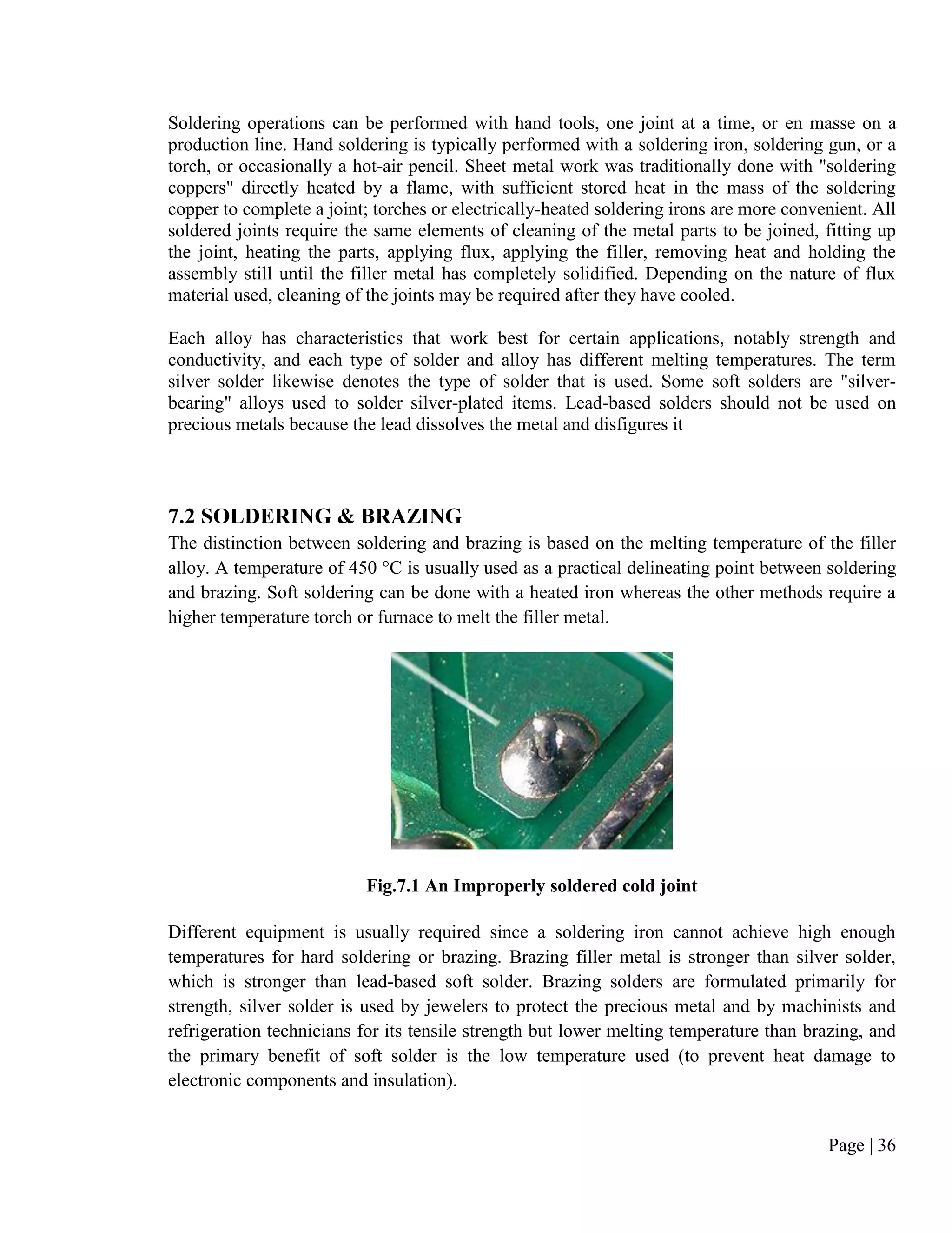 Page | 36
Soldering operations can be performed with hand tools, one joint at a time, or en masse on a
production line. Hand soldering is typically performed with a soldering iron, soldering gun, or a
torch, or occasionally a hot-air pencil. Sheet metal work was traditionally done with "soldering
coppers" directly heated by a flame, with sufficient stored heat in the mass of the soldering
copper to complete a joint; torches or electrically-heated soldering irons are more convenient. All
soldered joints require the same elements of cleaning of the metal parts to be joined, fitting up
the joint, heating the parts, applying flux, applying the filler, removing heat and holding the
assembly still until the filler metal has completely solidified. Depending on the nature of flux
material used, cleaning of the joints may be required after they have cooled.
Each alloy has characteristics that work best for certain applications, notably strength and
conductivity, and each type of solder and alloy has different melting temperatures. The term
silver solder likewise denotes the type of solder that is used. Some soft solders are "silver-
bearing" alloys used to solder silver-plated items. Lead-based solders should not be used on
precious metals because the lead dissolves the metal and disfigures it
7.2 SOLDERING & BRAZING
The distinction between soldering and brazing is based on the melting temperature of the filler
alloy. A temperature of 450 °C is usually used as a practical delineating point between soldering
and brazing. Soft soldering can be done with a heated iron whereas the other methods require a
higher temperature torch or furnace to melt the filler metal.
Fig.7.1 An Improperly soldered cold joint
Different equipment is usually required since a soldering iron cannot achieve high enough
temperatures for hard soldering or brazing. Brazing filler metal is stronger than silver solder,
which is stronger than lead-based soft solder. Brazing solders are formulated primarily for
strength, silver solder is used by jewelers to protect the precious metal and by machinists and
refrigeration technicians for its tensile strength but lower melting temperature than brazing, and
the primary benefit of soft solder is the low temperature used (to prevent heat damage to
electronic components and insulation).
 