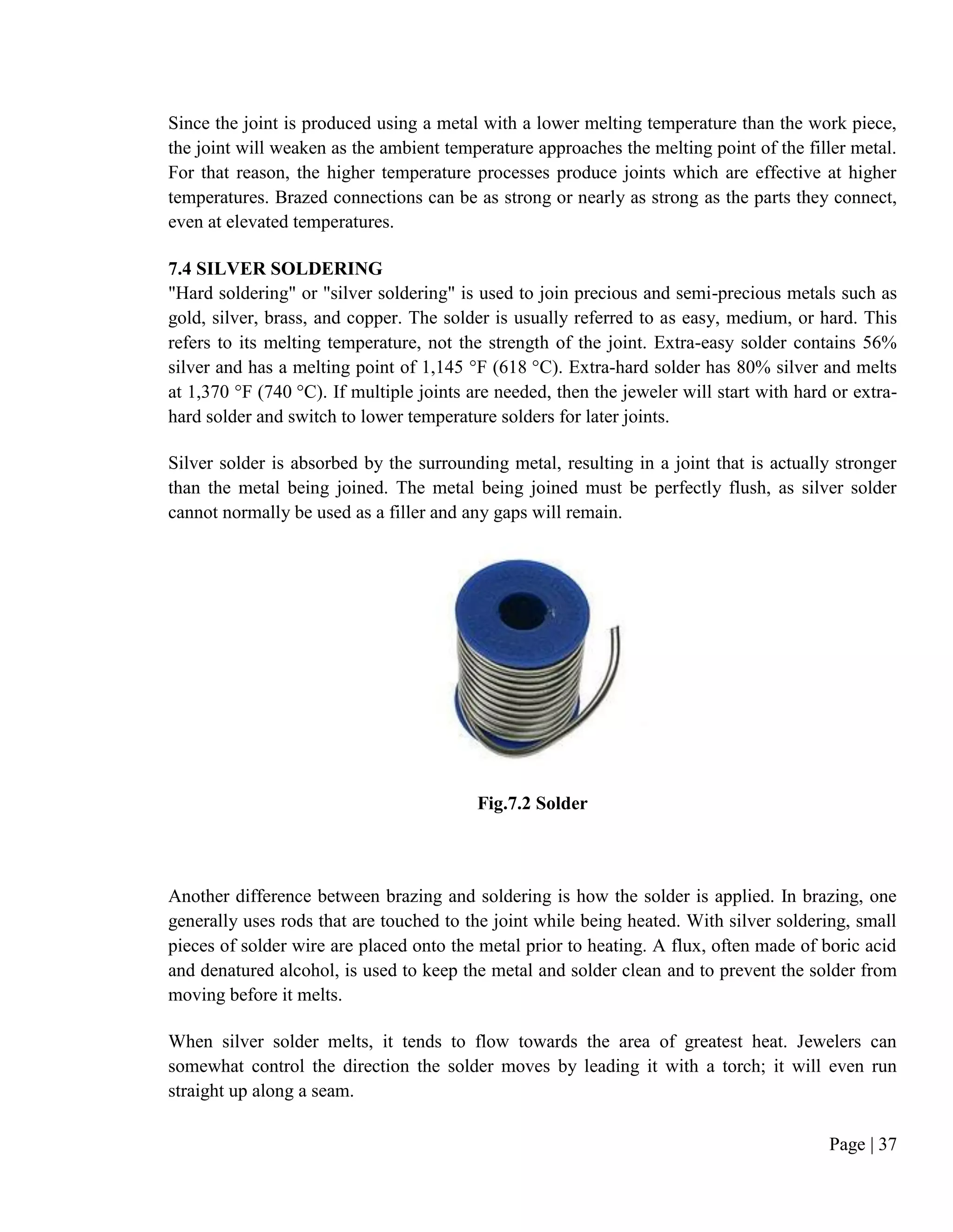Page | 37
Since the joint is produced using a metal with a lower melting temperature than the work piece,
the joint will weaken as the ambient temperature approaches the melting point of the filler metal.
For that reason, the higher temperature processes produce joints which are effective at higher
temperatures. Brazed connections can be as strong or nearly as strong as the parts they connect,
even at elevated temperatures.
7.4 SILVER SOLDERING
"Hard soldering" or "silver soldering" is used to join precious and semi-precious metals such as
gold, silver, brass, and copper. The solder is usually referred to as easy, medium, or hard. This
refers to its melting temperature, not the strength of the joint. Extra-easy solder contains 56%
silver and has a melting point of 1,145 °F (618 °C). Extra-hard solder has 80% silver and melts
at 1,370 °F (740 °C). If multiple joints are needed, then the jeweler will start with hard or extra-
hard solder and switch to lower temperature solders for later joints.
Silver solder is absorbed by the surrounding metal, resulting in a joint that is actually stronger
than the metal being joined. The metal being joined must be perfectly flush, as silver solder
cannot normally be used as a filler and any gaps will remain.
Fig.7.2 Solder
Another difference between brazing and soldering is how the solder is applied. In brazing, one
generally uses rods that are touched to the joint while being heated. With silver soldering, small
pieces of solder wire are placed onto the metal prior to heating. A flux, often made of boric acid
and denatured alcohol, is used to keep the metal and solder clean and to prevent the solder from
moving before it melts.
When silver solder melts, it tends to flow towards the area of greatest heat. Jewelers can
somewhat control the direction the solder moves by leading it with a torch; it will even run
straight up along a seam.
 