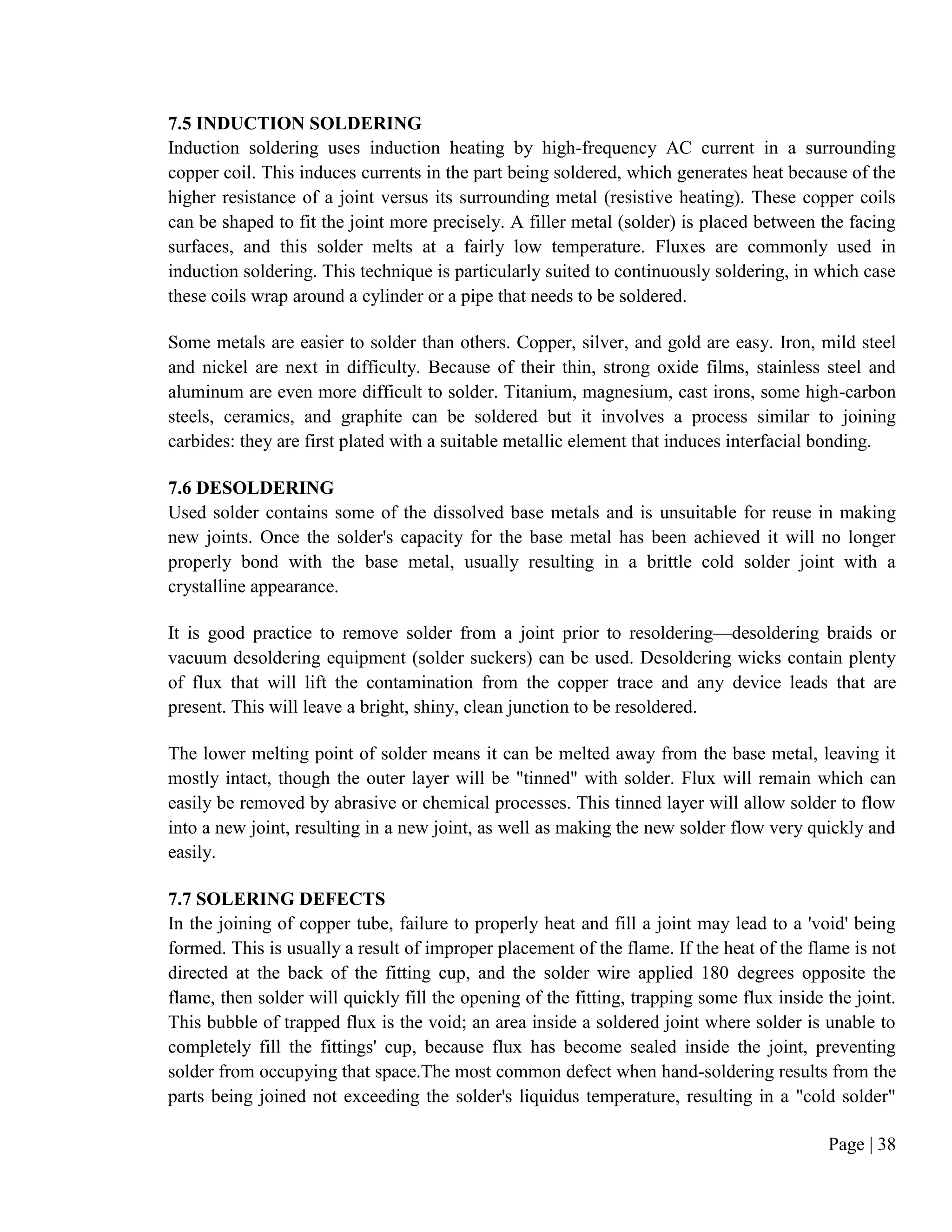 Page | 38
7.5 INDUCTION SOLDERING
Induction soldering uses induction heating by high-frequency AC current in a surrounding
copper coil. This induces currents in the part being soldered, which generates heat because of the
higher resistance of a joint versus its surrounding metal (resistive heating). These copper coils
can be shaped to fit the joint more precisely. A filler metal (solder) is placed between the facing
surfaces, and this solder melts at a fairly low temperature. Fluxes are commonly used in
induction soldering. This technique is particularly suited to continuously soldering, in which case
these coils wrap around a cylinder or a pipe that needs to be soldered.
Some metals are easier to solder than others. Copper, silver, and gold are easy. Iron, mild steel
and nickel are next in difficulty. Because of their thin, strong oxide films, stainless steel and
aluminum are even more difficult to solder. Titanium, magnesium, cast irons, some high-carbon
steels, ceramics, and graphite can be soldered but it involves a process similar to joining
carbides: they are first plated with a suitable metallic element that induces interfacial bonding.
7.6 DESOLDERING
Used solder contains some of the dissolved base metals and is unsuitable for reuse in making
new joints. Once the solder's capacity for the base metal has been achieved it will no longer
properly bond with the base metal, usually resulting in a brittle cold solder joint with a
crystalline appearance.
It is good practice to remove solder from a joint prior to resoldering—desoldering braids or
vacuum desoldering equipment (solder suckers) can be used. Desoldering wicks contain plenty
of flux that will lift the contamination from the copper trace and any device leads that are
present. This will leave a bright, shiny, clean junction to be resoldered.
The lower melting point of solder means it can be melted away from the base metal, leaving it
mostly intact, though the outer layer will be "tinned" with solder. Flux will remain which can
easily be removed by abrasive or chemical processes. This tinned layer will allow solder to flow
into a new joint, resulting in a new joint, as well as making the new solder flow very quickly and
easily.
7.7 SOLERING DEFECTS
In the joining of copper tube, failure to properly heat and fill a joint may lead to a 'void' being
formed. This is usually a result of improper placement of the flame. If the heat of the flame is not
directed at the back of the fitting cup, and the solder wire applied 180 degrees opposite the
flame, then solder will quickly fill the opening of the fitting, trapping some flux inside the joint.
This bubble of trapped flux is the void; an area inside a soldered joint where solder is unable to
completely fill the fittings' cup, because flux has become sealed inside the joint, preventing
solder from occupying that space.The most common defect when hand-soldering results from the
parts being joined not exceeding the solder's liquidus temperature, resulting in a "cold solder"
 