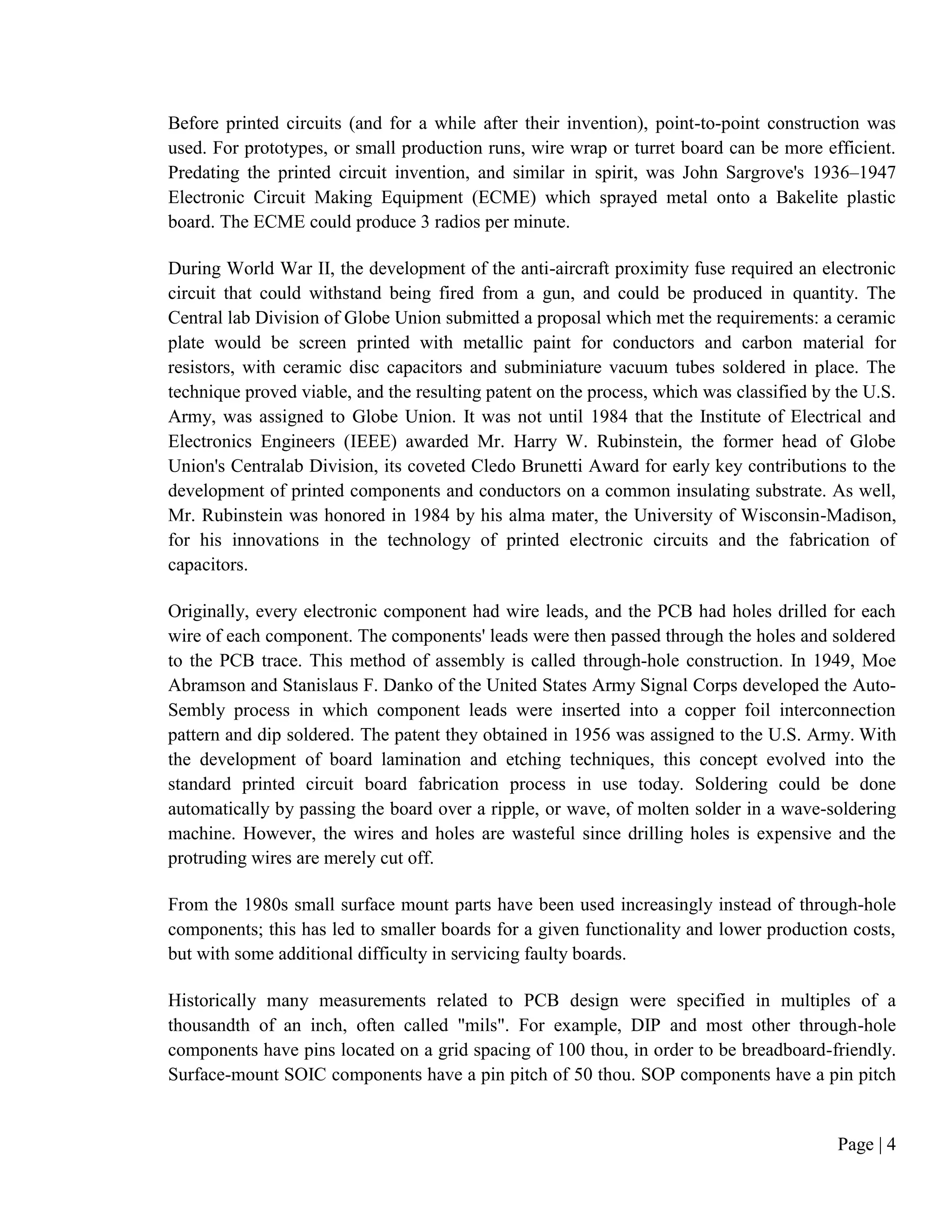 Page | 4
Before printed circuits (and for a while after their invention), point-to-point construction was
used. For prototypes, or small production runs, wire wrap or turret board can be more efficient.
Predating the printed circuit invention, and similar in spirit, was John Sargrove's 1936–1947
Electronic Circuit Making Equipment (ECME) which sprayed metal onto a Bakelite plastic
board. The ECME could produce 3 radios per minute.
During World War II, the development of the anti-aircraft proximity fuse required an electronic
circuit that could withstand being fired from a gun, and could be produced in quantity. The
Central lab Division of Globe Union submitted a proposal which met the requirements: a ceramic
plate would be screen printed with metallic paint for conductors and carbon material for
resistors, with ceramic disc capacitors and subminiature vacuum tubes soldered in place. The
technique proved viable, and the resulting patent on the process, which was classified by the U.S.
Army, was assigned to Globe Union. It was not until 1984 that the Institute of Electrical and
Electronics Engineers (IEEE) awarded Mr. Harry W. Rubinstein, the former head of Globe
Union's Centralab Division, its coveted Cledo Brunetti Award for early key contributions to the
development of printed components and conductors on a common insulating substrate. As well,
Mr. Rubinstein was honored in 1984 by his alma mater, the University of Wisconsin-Madison,
for his innovations in the technology of printed electronic circuits and the fabrication of
capacitors.
Originally, every electronic component had wire leads, and the PCB had holes drilled for each
wire of each component. The components' leads were then passed through the holes and soldered
to the PCB trace. This method of assembly is called through-hole construction. In 1949, Moe
Abramson and Stanislaus F. Danko of the United States Army Signal Corps developed the Auto-
Sembly process in which component leads were inserted into a copper foil interconnection
pattern and dip soldered. The patent they obtained in 1956 was assigned to the U.S. Army. With
the development of board lamination and etching techniques, this concept evolved into the
standard printed circuit board fabrication process in use today. Soldering could be done
automatically by passing the board over a ripple, or wave, of molten solder in a wave-soldering
machine. However, the wires and holes are wasteful since drilling holes is expensive and the
protruding wires are merely cut off.
From the 1980s small surface mount parts have been used increasingly instead of through-hole
components; this has led to smaller boards for a given functionality and lower production costs,
but with some additional difficulty in servicing faulty boards.
Historically many measurements related to PCB design were specified in multiples of a
thousandth of an inch, often called "mils". For example, DIP and most other through-hole
components have pins located on a grid spacing of 100 thou, in order to be breadboard-friendly.
Surface-mount SOIC components have a pin pitch of 50 thou. SOP components have a pin pitch
 