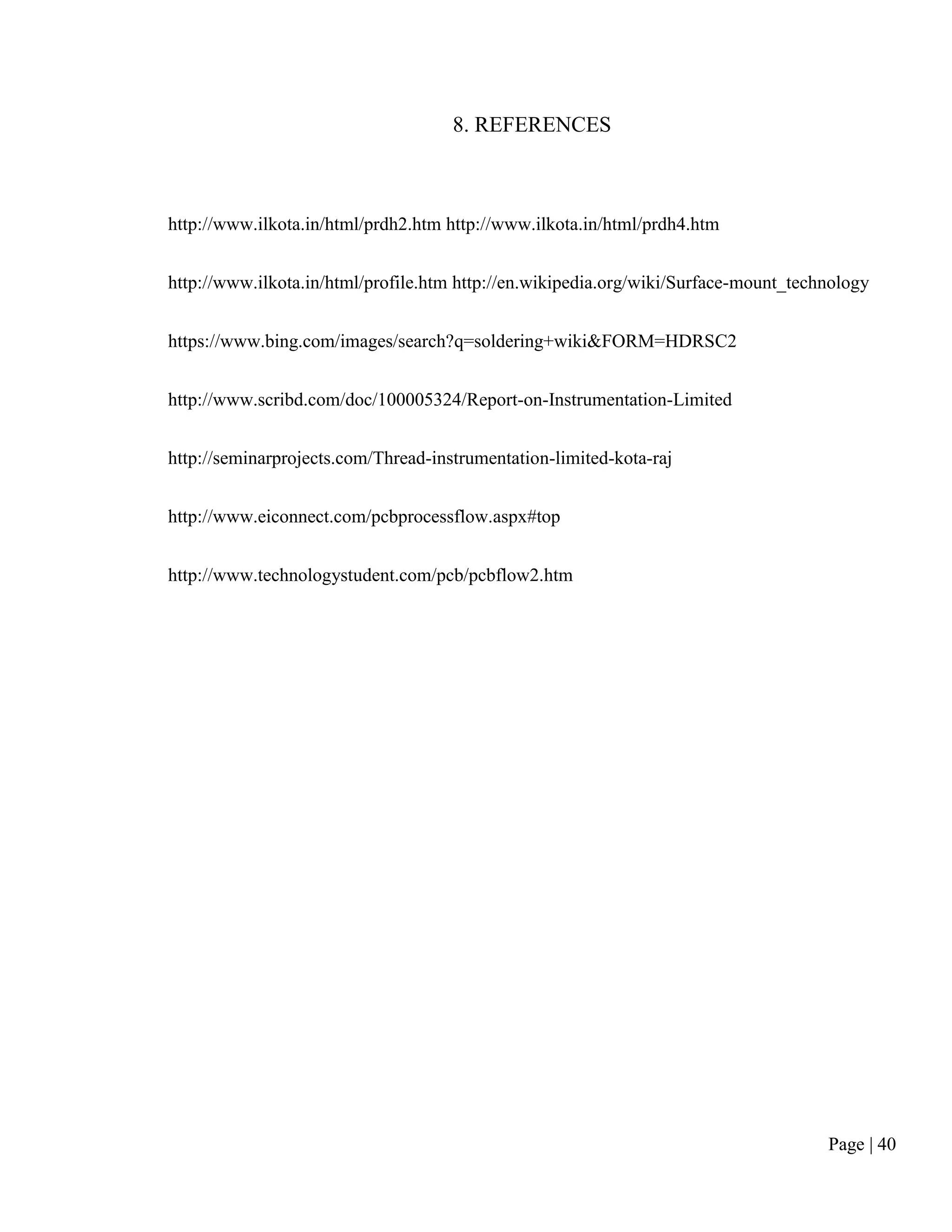 Page | 40
8. REFERENCES
http://www.ilkota.in/html/prdh2.htm http://www.ilkota.in/html/prdh4.htm
http://www.ilkota.in/html/profile.htm http://en.wikipedia.org/wiki/Surface-mount_technology
https://www.bing.com/images/search?q=soldering+wiki&FORM=HDRSC2
http://www.scribd.com/doc/100005324/Report-on-Instrumentation-Limited
http://seminarprojects.com/Thread-instrumentation-limited-kota-raj
http://www.eiconnect.com/pcbprocessflow.aspx#top
http://www.technologystudent.com/pcb/pcbflow2.htm
 