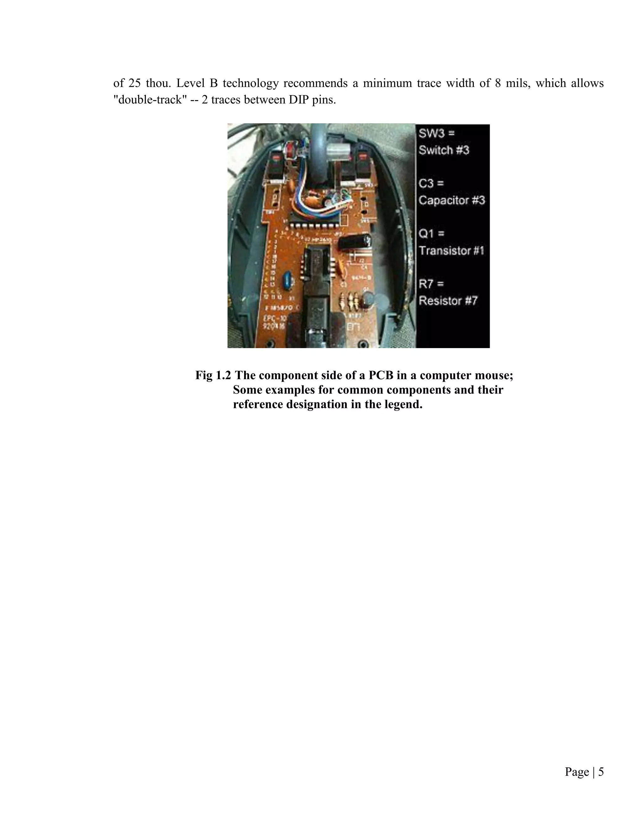 Page | 5
of 25 thou. Level B technology recommends a minimum trace width of 8 mils, which allows
"double-track" -- 2 traces between DIP pins.
Fig 1.2 The component side of a PCB in a computer mouse;
Some examples for common components and their
reference designation in the legend.
 