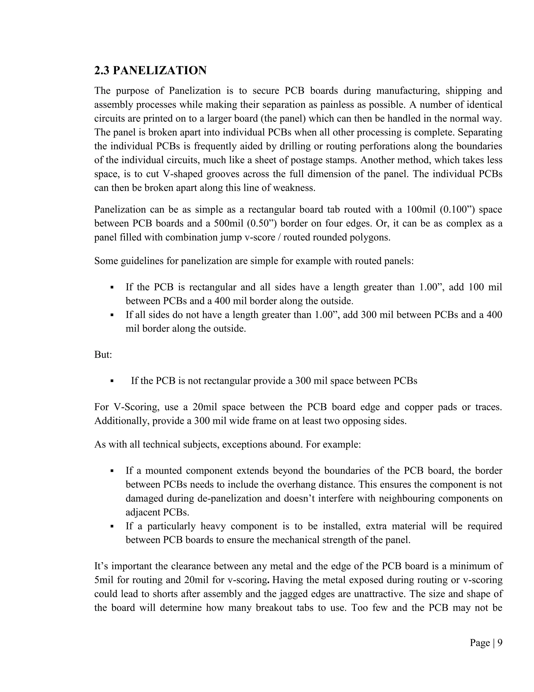 Page | 9
2.3 PANELIZATION
The purpose of Panelization is to secure PCB boards during manufacturing, shipping and
assembly processes while making their separation as painless as possible. A number of identical
circuits are printed on to a larger board (the panel) which can then be handled in the normal way.
The panel is broken apart into individual PCBs when all other processing is complete. Separating
the individual PCBs is frequently aided by drilling or routing perforations along the boundaries
of the individual circuits, much like a sheet of postage stamps. Another method, which takes less
space, is to cut V-shaped grooves across the full dimension of the panel. The individual PCBs
can then be broken apart along this line of weakness.
Panelization can be as simple as a rectangular board tab routed with a 100mil (0.100”) space
between PCB boards and a 500mil (0.50”) border on four edges. Or, it can be as complex as a
panel filled with combination jump v-score / routed rounded polygons.
Some guidelines for panelization are simple for example with routed panels:
 If the PCB is rectangular and all sides have a length greater than 1.00”, add 100 mil
between PCBs and a 400 mil border along the outside.
 If all sides do not have a length greater than 1.00”, add 300 mil between PCBs and a 400
mil border along the outside.
But:
 If the PCB is not rectangular provide a 300 mil space between PCBs
For V-Scoring, use a 20mil space between the PCB board edge and copper pads or traces.
Additionally, provide a 300 mil wide frame on at least two opposing sides.
As with all technical subjects, exceptions abound. For example:
 If a mounted component extends beyond the boundaries of the PCB board, the border
between PCBs needs to include the overhang distance. This ensures the component is not
damaged during de-panelization and doesn’t interfere with neighbouring components on
adjacent PCBs.
 If a particularly heavy component is to be installed, extra material will be required
between PCB boards to ensure the mechanical strength of the panel.
It’s important the clearance between any metal and the edge of the PCB board is a minimum of
5mil for routing and 20mil for v-scoring. Having the metal exposed during routing or v-scoring
could lead to shorts after assembly and the jagged edges are unattractive. The size and shape of
the board will determine how many breakout tabs to use. Too few and the PCB may not be
 