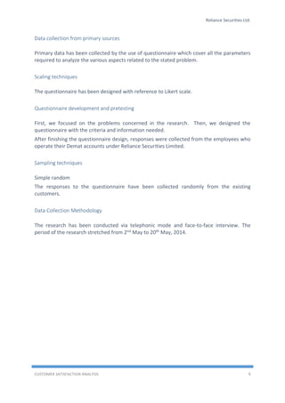 Reliance Securities Ltd.
CUSTOMER SATISFACTION ANALYSIS 9
Data collection from primary sources
Primary data has been collected by the use of questionnaire which cover all the parameters
required to analyze the various aspects related to the stated problem.
Scaling techniques
The questionnaire has been designed with reference to Likert scale.
Questionnaire development and pretesting
First, we focused on the problems concerned in the research. Then, we designed the
questionnaire with the criteria and information needed.
After finishing the questionnaire design, responses were collected from the employees who
operate their Demat accounts under Reliance Securities Limited.
Sampling techniques
Simple random
The responses to the questionnaire have been collected randomly from the existing
customers.
Data Collection Methodology
The research has been conducted via telephonic mode and face-to-face interview. The
period of the research stretched from 2nd May to 20th May, 2014.
 