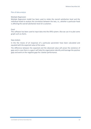 Reliance Securities Ltd.
CUSTOMER SATISFACTION ANALYSIS 10
Plan of data analysis
Multiple-Regression
Multiple Regression model has been used to relate the overall satisfaction level and the
individual heads to analyze the correlation between the two, i.e., whether a particular head
is affecting the overall satisfaction level of a customer.
Excel
This software has been used to input data into the SPSS system. Also we use it to plot some
graph such as charts.
Gap analysis
In this the means of all responses of a particular parameter have been calculated and
equated with the expected value of the same.
The difference between the expected and the observed value will prove the existence of
gaps and in case there is a gap it will help the organization identify and leverage the positive
gaps and work on the negative gaps for a better performance.
 