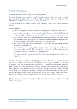 Reliance Securities Ltd.
CUSTOMER SATISFACTION ANALYSIS 11
INDUSTRY PROFILE
This project pertains broadly to the financial service sector.
In today's corporate and competitive world financial sector has the maximum growth and
potential as compared to other sectors. Financial products have the maximum growth rate
of 70-80%while FMCG has maximum 12-15% of growth rate.
Yet, the penetration of investing in equity could hardly tap a mere 5% of the great Indiam
Market.
In last few years,
 India has emerged as the one of the most rapidly growing economies in the world.
 India has been categorized with nations like Brazil, Russia and China (BRIC Nations)
who are going to be the prime drivers of world economy in next few decades.
 Since the time, India first opened its gates to foreign investment (FDI & FII), there
has been a complete turnaround. Now the traditional Hindu rate of growth is a thing
of past and clocking 8-9% GDP growth rate is the common norm.
 India along with other Asian powerhouse China makes for the fastest growing
nations in the entire world.
 Even in the case of ongoing global recession, India has managed to perform far
better than other nations.' Right from banking system to financial regularities, the
country has thrived on discipline and out-performance.
 The booming Indian economy resulted in widespread growth and arrival of new
industries.
All these resulted in a most sparkling phenomenon in the form of financial market
renovation of India. Financial services in India has' taken a giant leap from the days of
standing in banks queue for several hours for opening a saving account or trying to get some
fixed deposits (FD) done. The financial services have increased manifold and now people
have the choice to choose the one that most suitably fits the bill. There are several services
like broking firms, investment services, financial consulting, evergreen national banks,
numerous private banks, mutual funds, car and home loans, equity market and other
banking services. Services are many and offered by blue chip names of the industry.
Most of the companies in financial segment offer consultancy services and all the services of
wide financial gamut.
 