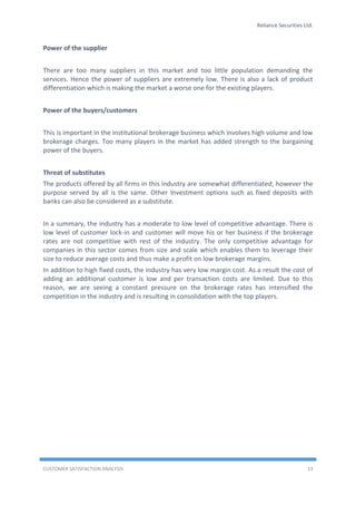 Reliance Securities Ltd.
CUSTOMER SATISFACTION ANALYSIS 13
Power of the supplier
There are too many suppliers in this market and too little population demanding the
services. Hence the power of suppliers are extremely low. There is also a lack of product
differentiation which is making the market a worse one for the existing players.
Power of the buyers/customers
This is important in the institutional brokerage business which involves high volume and low
brokerage charges. Too many players in the market has added strength to the bargaining
power of the buyers.
Threat of substitutes
The products offered by all firms in this industry are somewhat differentiated, however the
purpose served by all is the same. Other Investment options such as fixed deposits with
banks can also be considered as a substitute.
In a summary, the industry has a moderate to low level of competitive advantage. There is
low level of customer lock-in and customer will move his or her business if the brokerage
rates are not competitive with rest of the industry. The only competitive advantage for
companies in this sector comes from size and scale which enables them to leverage their
size to reduce average costs and thus make a profit on low brokerage margins.
In addition to high fixed costs, the industry has very low margin cost. As a result the cost of
adding an additional customer is low and per transaction costs are limited. Due to this
reason, we are seeing a constant pressure on the brokerage rates has intensified the
competition in the industry and is resulting in consolidation with the top players.
 