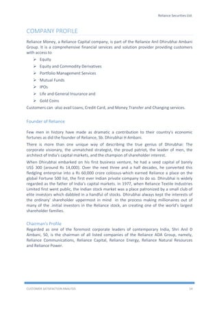 Reliance Securities Ltd.
CUSTOMER SATISFACTION ANALYSIS 14
COMPANY PROFILE
Reliance Money, a Reliance Capital company, is part of the Reliance Anil Dhirubhai Ambani
Group. It is a comprehensive financial services and solution provider providing customers
with access to
 Equity
 Equity and Commodity Derivatives
 Portfolio Management Services
 Mutual Funds
 IPOs
 Life and General Insurance and
 Gold Coins
Customers can ·also avail Loans, Credit Card, and Money Transfer and Changing services.
Founder of Reliance
Few men in history have made as dramatic a contribution to their country's economic
fortunes as did the founder of Reliance, Sb. Dhirubhai H Ambani.
There is more than one unique way of describing the true genius of Dhirubhai: The
corporate visionary, the unmatched strategist, the proud patriot, the leader of men, the
architect of India's capital markets, and the champion of shareholder interest.
When Dhirubhai embarked on his first business venture, he had a seed capital of barely
US$ 300 (around Rs 14,000). Over the next three and a half decades, he converted this
fledgling enterprise into a Rs 60,000 crore colossus-which earned Reliance a place on the
global Fortune 500 list, the first ever Indian private company to do so. Dhirubhai is widely
regarded as the father of India's capital markets. In 1977, when Reliance Textile Industries
Limited first went public, the Indian stock market was a place patronized by a small club of
elite investors which dabbled in a handful of stocks. Dhirubhai always kept the interests of
the ordinary' shareholder uppermost in mind in the process making millionaires out of
many of the .initial investors in the Reliance stock, an creating one of the world's largest
shareholder families.
Chairman's Profile
Regarded as one of the foremost corporate leaders of contemporary India, Shri Anil D
Ambani, 50, is the chairman of all listed companies of the Reliance ADA Group, namely,
Reliance Communications, Reliance Capital, Reliance Energy, Reliance Natural Resources
and Reliance Power.
 