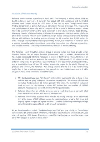 Reliance Securities Ltd.
CUSTOMER SATISFACTION ANALYSIS 15
Inception of Reliance Money
Reliance Money started operations in April 2007. The company is adding about 2,000 to
2,500 customers every day. It currently has about 1.65 lakh customers and the traded
volumes have crossed about Rs 1,200 crore. It has tied up with Chicago-based Alaron
Trading Corporation, a global, full-service commodity futures brokerage firm. “Expanding
our global presence, especially with a company of the stature of Reliance Money, allows
Alaron to seamlessly embrace the rapid expansion in the futures market,” Scott Slutsky,.
Managing Director of Alaron Trading, told several news agencies. Alaron's trading platforms
offer direct access to virtually every electronic and pit-traded contract in the world. Reliance
Money will facilitate the trading process through its 88 branches and 2,200 outlets in
India."Through this important window provided by Alaron, our customers in India will be in
a position to readily trade international commodity futures in a cost effective, convenient,
and secured manner," said Sudip Bandyopadhyay, Director of Reliance Money.
The Reliance - Anil Dhirubhai Ambani Group is among India's top three private sector
business houses on all major financial parameters, with a market capitalization of
Rs.325,000 crores (US$ 8 billion), net assets in excess of 39,007 crore (US$ 7.4 billion) as on
September 30, 2012, and net worth to the tune of Rs. 11,712 crore (US$ 2.2 billion). Across
different companies, the group has a customer base of over 100 million, the largest in India,
and a shareholder base of over 12 million, among the largest in the world. Through its
products and services, the Reliance - ADA Group touches the life of 1 in 10 Indians every
single day. It has a business presence that extends to over 20000 towns and 4.5 lakhs
villages in India, and 5 continents across the world.
 Mr. Bandyopadhyay says, "We haven't entered this business to take a share in this
market. We are going to expand the market."He explains, 'The number of investors
in mutual funds is about 30 million going by the folios. The number of individual
bank accounts in the country is about 330 million. But the number of DEMAT
accounts has stagnated around 5.8 million for the past decade."
 Reliance Money has an all-India presence and a reach that is on a par with what
State Bank of India enjoys with about 9,500 branches.
 Reliance Money's key business driver may be its pricing strategy. It has decided to
levy a flat charge of INR 500 per annum for trading volumes of up to Rs 1 crore and
slightly higher charges for higher volumes. Currently competing brokerages charge
something in the region of 0.5% to 1% on each transaction.
As Mr. Bandyopadhyay puts it, "Brokers charge you 1% if you buy 10 shares. They charge
someone else 1% of the cost of 100 Shares, if they buy 100 shares and similarly 1% of 1,000
shares if you buy 1,000 shares. There is no extra effort involved except punching in an extra
zero. Why pay just to punch an extra zero?"
 