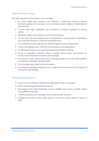 Reliance Securities Ltd.
CUSTOMER SATISFACTION ANALYSIS 16
Objectives of the company
The main objectives of the company are as follows
 To attain global best practices and become' a world-class financial services
enterprise guided by its purpose to move towards greater degree of sophistication
and maturity.
 To work with vigor, dedication and innovation to achieve excellence in service,
quality.
 Reliability, safety and customer care as the ultimate goal.
 To earn the trust and confidence of all stakeholders, exceeding their expectations
and make the Company a respected household name.
 To consistently achieve high growth with the highest levels of productivity.
 To be a technology driven, efficient and financially sound organization.
 To contribute towards community development and nation building.
 To be a responsible corporate citizen nurturing human values and concern for
society, the environment and above all the people.
 To promote a work culture that fosters individual growth, team spirit and creativity
to overcome challenges and attain goals.
 To encourage ideas, talent and value systems.
 To uphold the guiding principles of trust, integrity and transparency in all aspects of
interactions and dealings.
Milestones Achieved so far
 In last 12 months Reliance Money have taken giant strides. It has been:
 India's Top Broking and Distribution house..
 The largest broker with distribution reach of 20,000+ touch points, 10,000+ outlets
across 4000 towns/cities
 1 lakh transactions on an average, in the money transfer business.
 Amongst the largest private sector partners of Western Union Money Transfer in
India.
 