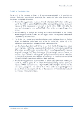 Reliance Securities Ltd.
CUSTOMER SATISFACTION ANALYSIS 17
Growth of the organization
The growth of the company is driven by 8 success sutras adopted by it namely trust,
integrity, dedication, commitment, enterprise, hard work and team play, learning and
innovation, empathy and humility.
 Reliance Money generated revenues of Rs.35 billion (US$ 767 million) for the year
March 31, 2009 as against Rs.24 billion of the corresponding previous period, an
increase of 48%. It also achieved net profit of Rs.368 million (US$ 8 million) for the
same period, as against a net profit of Rs.1 million for the corresponding previous
period.
 Reliance Money is amongst the leading mutual fund distributors of the country
distributing products of 20 AMes. It is the largest private sector partner for Western
Union Money Transfer in India.
 The Rs 352 crore online broking and distribution major, Reliance Money, is the first
mover in deploying technology tools across its operations. Having all of its
operations automated with tightly controlled risk management.
 Mr. Bandhyopadhyay believes IT brings in and finds that technology usage would
ensure high data availability, accuracy and integrity to the trading business and help
differentiate oneself from the competition. The IT head, Nagaraj, has left no stone
untamed in driving the IT benefits to users. Being a strategic planner, Nagaraj has
evolved a clear IT blueprint categorizing IT under three portfolios such as expansion,
strategic and sustenance which address all challenges as a cost control, mitigating
risk, and helping in expansion to address a larger audience.
 Reliance Money generated revenues of Rs. 35 billion (US$ 767 million) for the year
March 31, 2009 as against Rs. 24 billion of the corresponding previous period, an
increase 'of 48%. It also achieved a net profit of Rs. 368 million (US$ 8 million) for the
same period, as against a net profit of Rs. 1 million for the corresponding previous
period. This increase was primarily due to the expansion of the distribution network
and increase in its customer base.
 