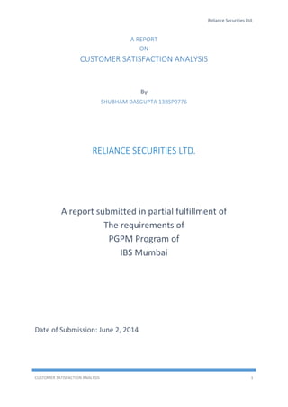 Reliance Securities Ltd.
CUSTOMER SATISFACTION ANALYSIS 1
A REPORT
ON
CUSTOMER SATISFACTION ANALYSIS
By
SHUBHAM DASGUPTA 13BSP0776
RELIANCE SECURITIES LTD.
A report submitted in partial fulfillment of
The requirements of
PGPM Program of
IBS Mumbai
Date of Submission: June 2, 2014
 