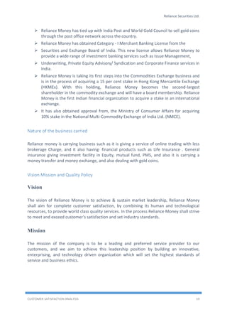 Reliance Securities Ltd.
CUSTOMER SATISFACTION ANALYSIS 19
 Reliance Money has tied up with India Post and World Gold Council to sell gold coins
through the post office network across the country.
 Reliance Money has obtained Category - I Merchant Banking License from the
 Securities and Exchange Board of India. This new license allows Reliance Money to
provide a wide range of investment banking services such as Issue Management,
 Underwriting, Private Equity Advisory/ Syndication and Corporate Finance services in
India.
 Reliance Money is taking its first steps into the Commodities Exchange business and
is in the process of acquiring a 15 per cent stake in Hong Kong Mercantile Exchange
(HKMEx). With this holding, Reliance Money becomes the second-largest
shareholder in the commodity exchange and will have a board membership. Reliance
Money is the first Indian financial organization to acquire a stake in an international
exchange.
 It has also obtained approval from, the Ministry of Consumer Affairs for acquiring
10% stake in the National Multi-Commodity Exchange of India Ltd. (NMCE).
Nature of the business carried
Reliance money is carrying business such as it is giving a service of online trading with less
brokerage Charge, and it also having· financial products such as Life Insurance . General
insurance giving investment facility in Equity, mutual fund, PMS, and also it is carrying a
money transfer and money exchange, and also dealing with gold coins.
Vision Mission and Quality Policy
Vision
The vision of Reliance Money is to achieve & sustain market leadership, Reliance Money
shall aim for complete customer satisfaction, by combining its human and technological
resources, to provide world class quality services. In the process Reliance Money shall strive
to meet and exceed customer's satisfaction and set industry standards.
Mission
The mission of the company is to be a leading and preferred service provider to our
customers, and we aim to achieve this leadership position by building an innovative,
enterprising, and technology driven organization which will set the highest standards of
service and business ethics.
 