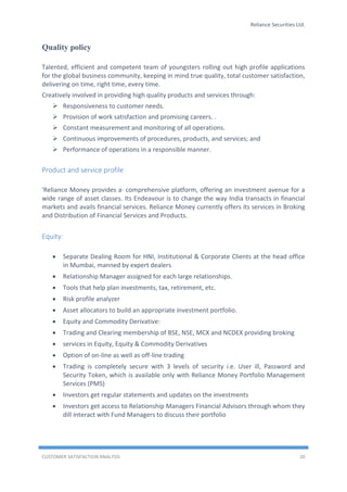 Reliance Securities Ltd.
CUSTOMER SATISFACTION ANALYSIS 20
Quality policy
Talented, efficient and competent team of youngsters rolling out high profile applications
for the global business community, keeping in mind true quality, total customer satisfaction,
delivering on time, right time, every time.
Creatively involved in providing high quality products and services through:
 Responsiveness to customer needs.
 Provision of work satisfaction and promising careers. .
 Constant measurement and monitoring of all operations.
 Continuous improvements of procedures, products, and services; and
 Performance of operations in a responsible manner.
Product and service profile
'Reliance Money provides a· comprehensive platform, offering an investment avenue for a
wide range of asset classes. Its Endeavour is to change the way India transacts in financial
markets and avails financial services. Reliance Money currently offers its services in Broking
and Distribution of Financial Services and Products.
Equity:
 Separate Dealing Room for HNI, Institutional & Corporate Clients at the head office
in Mumbai, manned by expert dealers
 Relationship Manager assigned for each large relationships.
 Tools that help plan investments, tax, retirement, etc.
 Risk profile analyzer
 Asset allocators to build an appropriate investment portfolio.
 Equity and Commodity Derivative:
 Trading and Clearing membership of BSE, NSE, MCX and NCDEX providing broking
 services in Equity, Equity & Commodity Derivatives
 Option of on-line as well as off-line trading
 Trading is completely secure with 3 levels of security i.e. User ill, Password and
Security Token, which is available only with Reliance Money Portfolio Management
Services (PMS)
 Investors get regular statements and updates on the investments
 Investors get access to Relationship Managers Financial Advisors through whom they
dill interact with Fund Managers to discuss their portfolio
 