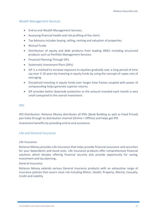 Reliance Securities Ltd.
CUSTOMER SATISFACTION ANALYSIS 21
Wealth Management Services:
 End to end Wealth Management Services.
 Assessing financial health and risk profiling of the client.
 Tax Advisory includes buying, selling, renting and valuation of properties.
 Mutual Funds
 Distribution of equity and debt products from leading AMCs including structured
products such as Portfolio Management Services.
 Financial Planning Through SIPs.
 Systematic Investment Plans (SIPs)
 SIP is a method to increase exposure to equities gradually over a long period of time
say over 5-10 years by investing in equity funds by using the concept of rupee cost of
averaging.
 Disciplined investing in equity funds over longer time frames coupled with power of
compounding helps generate superior returns.
 SIP provides better downside protection as the amount invested each month is very
small compared to the overall investment.
IPO:
IPO Distribution: Reliance Money distributes all IPOs (Book Building as well as Fixed Priced)
pan India through its distribution channel (Online + Offline) and helps get IPO
Investment benefits by providing end to end assistance
Life and General Insurance
Life Insurance
Reliance Money provides Life Insurance that helps provide financial assurance and securities
for your dependents and loved ones. Life Insurance products offer comprehensive financial
solutions which besides offering financial security also provide opportunity for saving,
investment and tax planning..
General Insurance
Reliance Money extends various General Insurance products with an exhaustive range of
insurance policies that covers most risk including Motor, Health, Property, Marine, Casualty,
Credit and Liability
 