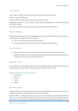 Reliance Securities Ltd.
CUSTOMER SATISFACTION ANALYSIS 22
Pure Gold Coin
Gramm age: 0.5 gram, 1 gram, 5 gram and 8 gram, Pure Gold Swiss Coins
Purity: 24 carat, 99.99% pure
Fineness: 999.9 (Highest purity that can be achieved in Gold)
Packaging: Available in a see through, tamper-proof packaging with a certificate of purity
from Swiss Assayer
Availability: All India, across all Reliance Money and Reliance World outlets
Money Changing:
Reliance Money Express is a Full-Fledged Money Changer (FFMC) authorized by the Reserve
Bank of India for foreign exchange transaction
 Sales and Purchase of Foreign Currency Notes.
 American Express Traveler's Cheques and Prepaid Foreign Currency
Area of operation
 Reliance Money offers the services not only all over India but also outside India.
 Reliance Money is one of the leading brokerage and distributors of financial products
in India with more than 3.3 million customers.
Operation in India
As on March 31, 2012, Reliance Money had a distribution network of 10,350 outlets across
5,165 locations in India. Reliance Money has over 96 offices all over India.
Overseas Branches of Reliance Money
 Hong kong
 Malaysia
 Muscat
 Nigeria
Ownership pattern
Reliance Capital is one of India's leading and fastest growing private sector financial services
companies, and ranks among the top 3 in terms of net worth.
Reliance Money, a Reliance Capital company, is part of the Reliance Anil Dhirubhai Ambani
Group. It is a comprehensive financial services and solution provider providing customers
with access to Equity, Equity and Commodity Derivatives, Portfolio Management Services,
 