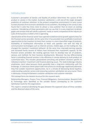 Reliance Securities Ltd.
CUSTOMER SATISFACTION ANALYSIS 26
Introduction
Customer's perception of Service and Quality of product determines the success of the
product or service in the market. Customer satisfaction is still one of the single strongest
predictors of customer retention. In the present competitive environment it is very crucial
to every business firm to ensure satisfaction to its customers. According to one survey it was
found that it costs five times more to attract a new customer than to retain an existing
customer. Considering all these parameters one can say that it is very important to deliver
goods and services that will satisfy customers’ needs or wants irrespective of the industry or
scale of the business in which a firm is operating.
Liberalization of the financial sector have opened multidimensional growth opportunities for
the financial service providers. At the same time it has provided more profitable investment
opportunities to the investors to invest their money in a more diversified range of products.
Availability of multifaceted information at faster and speedier rate with the help of
communication technologies such as Internet services, mobile apps, on line trading etc. has
changed the investors' investment behavior. At the same time improved earning capacity
and increased family income of Indians have increased their investment capacity. So the
financial service providers like broking agencies have to develop new set of products,
services and methods for their business developments. Moreover the key differentiating
factor in providing financial services is the efficiency in service delivery to multi product on
customized basis. This includes personalized consulting and problem solutions specific to
individual investors' investment and financial planning issues. The stock brokerage industry
emphasizes client value because clients generally have a long-term relationship with the
brokerage. It is because clients place trade instructions to a brokerage repetitively whenever
they find suitable investment opportunities. So in a climate of decreasing brand loyalties,
understanding customer service and measuring customer satisfaction are very crucial. There
is obviously a strong link between customer satisfaction and customer retention.
This concept forms the skeletal structure for this research work.
Relationship Managers, Process Time, Financial Obligations, Communication, Research Calls
& Technology were identified as the variable factors contributing to the Customer
Satisfaction levels for this organization.
This report is aimed at identifying the gaps between the expected values of these variables
and the observed values of the same.
 