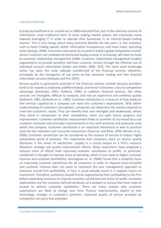 Reliance Securities Ltd.
CUSTOMER SATISFACTION ANALYSIS 27
Literature Review
A study by Kauffman et al. carried out in 2000 indicated that, due to the intensive essence of
information, most traditional form of stock trading market players will eventually move
towards leveraging IT in order to operate their businesses in an Internet-based trading
manner. This in turn brings about many potential benefits for the users i.e. the investors,
such as faster trading speeds, better information transparency, and much lower operating
costs (George, 2000). A business that wants to succeed in today's global competitive market,
where customers are empowered and brand loyalty erosion is increasing, will have to move
to customer relationship management (CRM). Customer relationship management enables
organizations to provide excellent real-time customer service through the effective use of
individual account information (Kotler and Keller, 2006: 152). The retail stock brokerage
sector has been the most radically transformed of the financial services industries,
principally by the emergence of low price on-line securities trading and free financial
information services (Kalakota and Frei 1997).
Service quality is particularly essential in the financial services context because providers
tend to be viewed as relatively undifferentiated, and hence it becomes a key to competitive
advantage (Almossari, 2001; Stafford, 1996). In addition, financial services, like other
services are intangible, difficult to evaluate, and rest on experience and credence quality
(Zeithaml, 1981; Zeithaml et al., 1985). Customer satisfaction is a measure of how products
and services supplied by a company can meet the customer's expectations. With better
understanding of customers' perceptions, companies can determine the actions required to
meet the customers' needs. They can identify their own strengths and weaknesses, where
they stand in comparison to their competitors, chart out path future progress and
improvement. Customer satisfaction measurement helps to promote an increased focus on
customer outcomes and stimulate improvements in the work practices and processes used
within the company. Customer satisfaction is an important theoretical as well as practical
issue for the marketers and consumer researchers (Fournier and Mick, 1999; Meuter et.al.,
2000). Customer satisfaction can be considered as the essence of success in today's highly
competitive world of business. The importance that customers place on service quality
attributes is the driver of satisfaction. Loyalty is a crucial output to a firm's resource
allocation strategy and quality improvement efforts. Many researchers have proposed a
virtuous chain of effects from improved customer satisfaction to profits. In particular,
satisfaction is thought to improve share-of spending, which in turn leads to higher customer
revenue and customer profitability. Keiningham et. el. (2005) found that a simplistic focus
on improving customer satisfaction for all customers in order to improve share-of-wallet
and customer revenue does not seem to represent the best management approach to
maximize overall firm profitability. In fact, it could actually result in a negative return on
investment. Therefore, customers should first be segmented by their profitability to the firm
before expending resources to improve customer satisfaction and share-of-wallet. Customer
expectations are the customer-defined attributes of a product or service that must meet or
exceed to achieve customer satisfaction. There are many reasons why customer
expectations are likely to change over time. Process improvements, advent of new
technology, changes in customer's priorities, improved quality of service provided by
competitors are just a few examples.
 